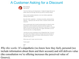 A Customer Asking for a Discount
Why this works: It’s empathetic (we know how they feel), personal (we
include information about them and their account) and still delivers value
(the consultation we’re offering increases the perceived value of
Groove).
 