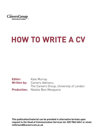 HOW TO WRITE A CV



Editor:          Kate Murray
Written by:      Careers Advisers,
                 The Careers Group, University of London
Production:      Natalie Boo-Mosquera




This publication/material can be provided in alternative formats upon
request to the Head of Communication Services tel: 020 7863 6041 or email
milkround@careers.lon.ac.uk
 