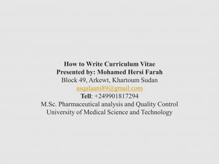 How to Write Curriculum Vitae
Presented by: Mohamed Hersi Farah
Block 49, Arkewt, Khartoum Sudan
asqalaani89@gmail.com
Tell: +249901817294
M.Sc. Pharmaceutical analysis and Quality Control
University of Medical Science and Technology
 