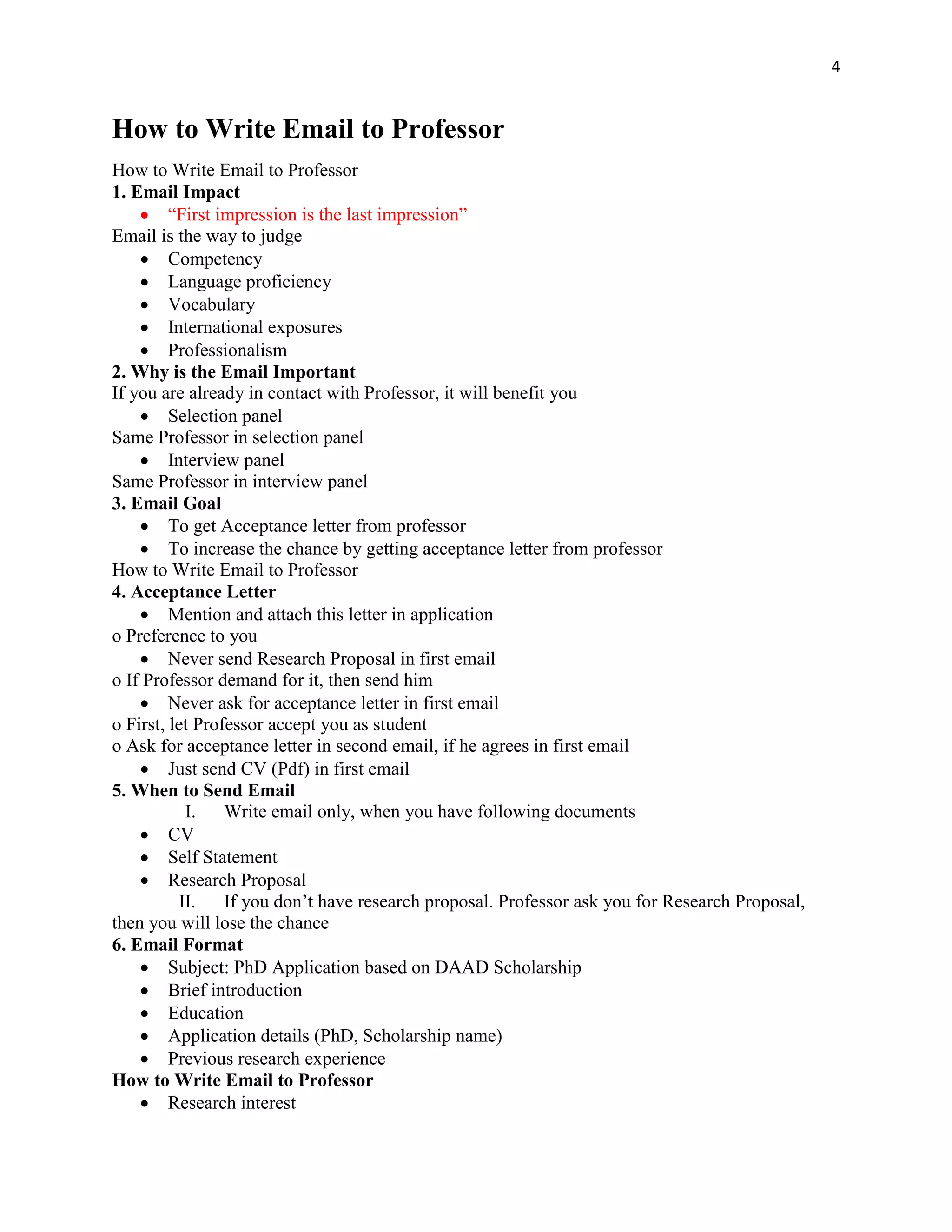 4
How to Write Email to Professor
How to Write Email to Professor
1. Email Impact
 “First impression is the last impression”
Email is the way to judge
 Competency
 Language proficiency
 Vocabulary
 International exposures
 Professionalism
2. Why is the Email Important
If you are already in contact with Professor, it will benefit you
 Selection panel
Same Professor in selection panel
 Interview panel
Same Professor in interview panel
3. Email Goal
 To get Acceptance letter from professor
 To increase the chance by getting acceptance letter from professor
How to Write Email to Professor
4. Acceptance Letter
 Mention and attach this letter in application
o Preference to you
 Never send Research Proposal in first email
o If Professor demand for it, then send him
 Never ask for acceptance letter in first email
o First, let Professor accept you as student
o Ask for acceptance letter in second email, if he agrees in first email
 Just send CV (Pdf) in first email
5. When to Send Email
I. Write email only, when you have following documents
 CV
 Self Statement
 Research Proposal
II. If you don’t have research proposal. Professor ask you for Research Proposal,
then you will lose the chance
6. Email Format
 Subject: PhD Application based on DAAD Scholarship
 Brief introduction
 Education
 Application details (PhD, Scholarship name)
 Previous research experience
How to Write Email to Professor
 Research interest
 