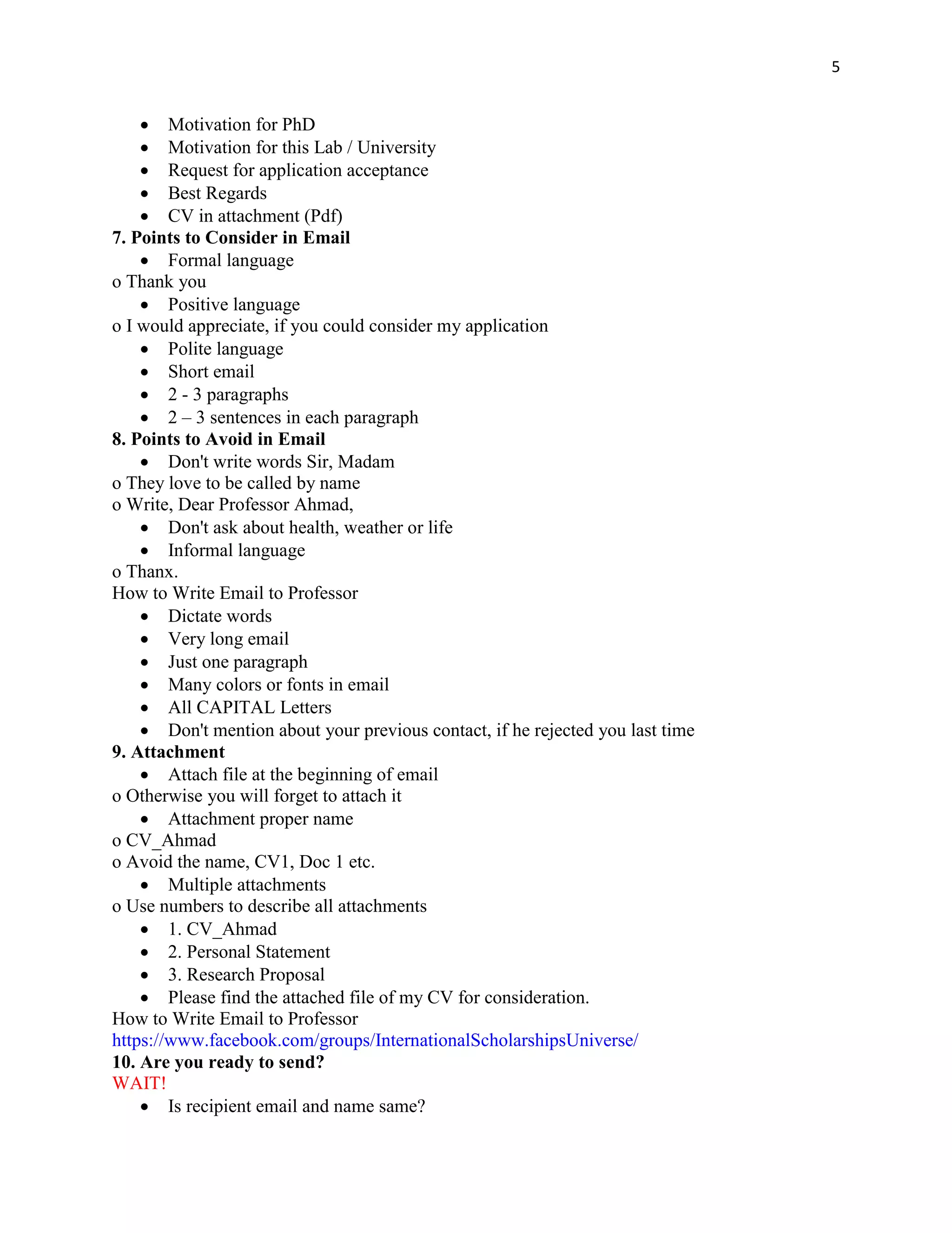 5
 Motivation for PhD
 Motivation for this Lab / University
 Request for application acceptance
 Best Regards
 CV in attachment (Pdf)
7. Points to Consider in Email
 Formal language
o Thank you
 Positive language
o I would appreciate, if you could consider my application
 Polite language
 Short email
 2 - 3 paragraphs
 2 – 3 sentences in each paragraph
8. Points to Avoid in Email
 Don't write words Sir, Madam
o They love to be called by name
o Write, Dear Professor Ahmad,
 Don't ask about health, weather or life
 Informal language
o Thanx.
How to Write Email to Professor
 Dictate words
 Very long email
 Just one paragraph
 Many colors or fonts in email
 All CAPITAL Letters
 Don't mention about your previous contact, if he rejected you last time
9. Attachment
 Attach file at the beginning of email
o Otherwise you will forget to attach it
 Attachment proper name
o CV_Ahmad
o Avoid the name, CV1, Doc 1 etc.
 Multiple attachments
o Use numbers to describe all attachments
 1. CV_Ahmad
 2. Personal Statement
 3. Research Proposal
 Please find the attached file of my CV for consideration.
How to Write Email to Professor
https://www.facebook.com/groups/InternationalScholarshipsUniverse/
10. Are you ready to send?
WAIT!
 Is recipient email and name same?
 