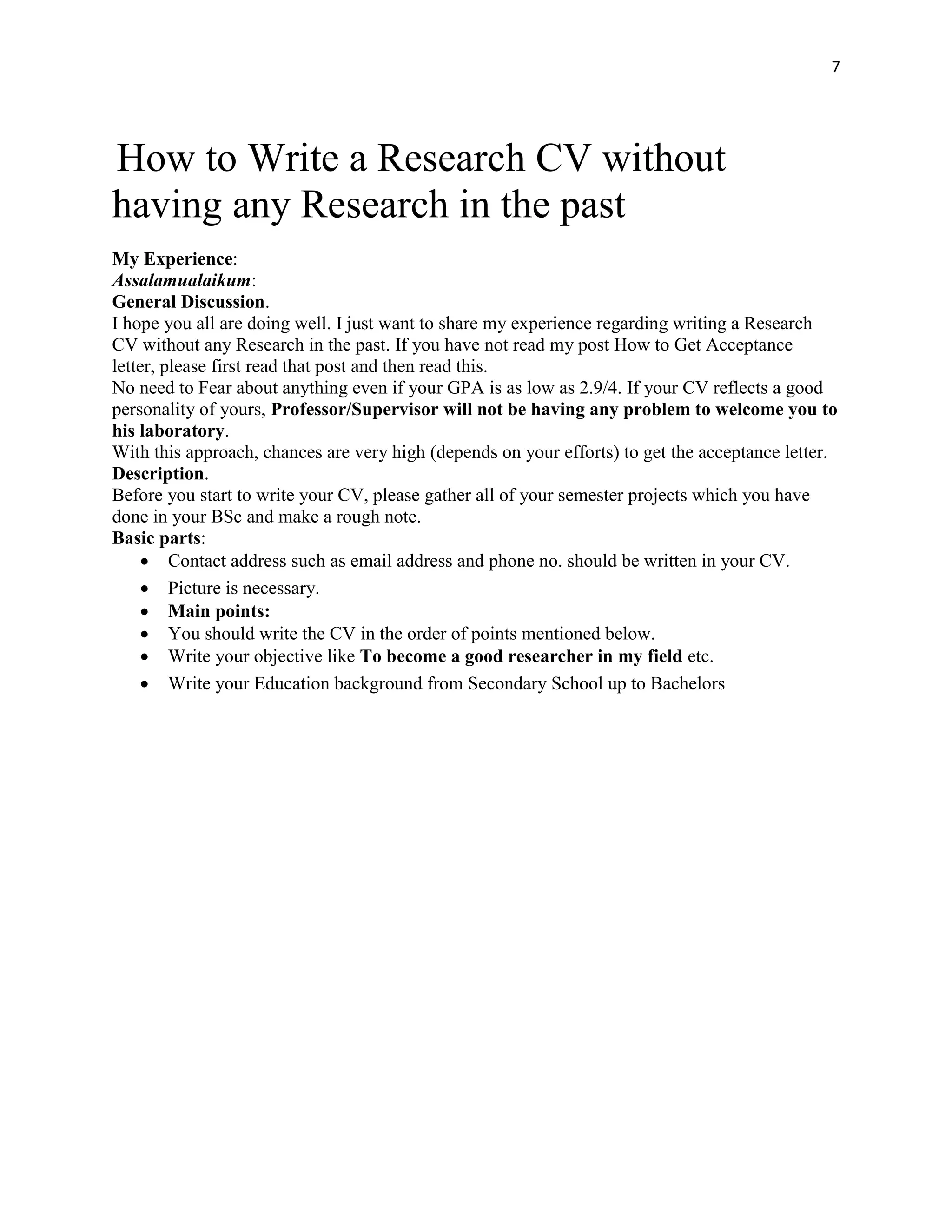 7
How to Write a Research CV without
having any Research in the past
My Experience:
Assalamualaikum:
General Discussion.
I hope you all are doing well. I just want to share my experience regarding writing a Research
CV without any Research in the past. If you have not read my post How to Get Acceptance
letter, please first read that post and then read this.
No need to Fear about anything even if your GPA is as low as 2.9/4. If your CV reflects a good
personality of yours, Professor/Supervisor will not be having any problem to welcome you to
his laboratory.
With this approach, chances are very high (depends on your efforts) to get the acceptance letter.
Description.
Before you start to write your CV, please gather all of your semester projects which you have
done in your BSc and make a rough note.
Basic parts:
 Contact address such as email address and phone no. should be written in your CV.
 Picture is necessary.
 Main points:
 You should write the CV in the order of points mentioned below.
 Write your objective like To become a good researcher in my field etc.
 Write your Education background from Secondary School up to Bachelors
 