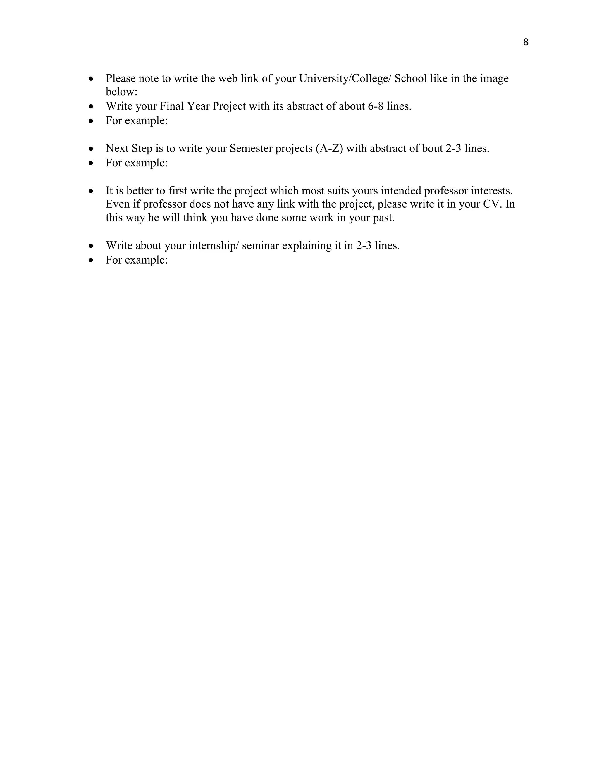 8
 Please note to write the web link of your University/College/ School like in the image
below:
 Write your Final Year Project with its abstract of about 6-8 lines.
 For example:
 Next Step is to write your Semester projects (A-Z) with abstract of bout 2-3 lines.
 For example:
 It is better to first write the project which most suits yours intended professor interests.
Even if professor does not have any link with the project, please write it in your CV. In
this way he will think you have done some work in your past.
 Write about your internship/ seminar explaining it in 2-3 lines.
 For example:
 