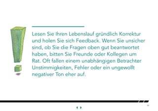 10
Lesen Sie Ihren Lebenslauf gründlich Korrektur
und holen Sie sich Feedback. Wenn Sie unsicher
sind, ob Sie die Fragen oben gut beantwortet
haben, bitten Sie Freunde oder Kollegen um
Rat. Oft fallen einem unabhängigen Betrachter
Unstimmigkeiten, Fehler oder ein ungewollt
negativer Ton eher auf.
 