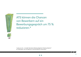 12
* www.cio.com, „5 Insider Secrets for Beating Applicant Tracking Systems“
(5 Insidertipps, wie Sie Applicant-Tracking-Systeme austricksen)
ATS können die Chancen
von Bewerbern auf ein
Bewerbungsgespräch um 75 %
reduzieren.*
 