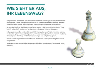 2
Um potenzielle Arbeitgeber von den eigenen Stärken zu überzeugen, nutzen wir heute viele
verschiedene Kanäle, von Online-Portfolios hin zu sozialen Netzwerken. Doch der gute alte
Lebenslauf spielt bei der Suche nach dem Traumjob nach wie vor eine wichtige Rolle.
Je nach Markt gibt es allerdings Unterschiede, was die Präsentation Ihres Curriculum Vitae
betrifft. Lebensläufe werden von Land zu Land anders geschrieben und gelesen.
In Europa zeichnen Sie mit dem CV tatsächlich Ihren „Lebensweg“ nach. Hier ist es wichtig,
ins Detail zu gehen, Ihre Zuständigkeiten und Fortschritte zu beschreiben und nicht bloß eine
chronologische Auflistung von Stellenbezeichnungen und Aufgaben zu geben.
Bei der Gestaltung sind Sie natürlich flexibel, doch sollten Sie aufpassen: Es gibt durchaus
einige Fallen!
Sehen wir uns also einmal etwas genauer an, welche Art von Lebenslauf Arbeitgeber heute
anspricht.
WIE SIEHT ER AUS,
IHR LEBENSWEG?
 