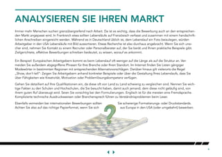 4
ANALYSIEREN SIE IHREN MARKT
Immer mehr Menschen suchen grenzübergreifend nach Arbeit. Da ist es wichtig, dass die Bewerbung auch an den entsprechen-
den Markt angepasst wird. In Frankreich etwa sollten Lebensläufe auf Französisch verfasst und zusammen mit einem handschrift-
lichen Anschreiben eingereicht werden. Während es in Deutschland üblich ist, dem Lebenslauf ein Foto beizulegen, würden
Arbeitgeber in den USA Lebensläufe mit Bild aussortieren. Etwas Recherche ist also durchaus angebracht. Wenn Sie sich unsi-
cher sind, nehmen Sie Kontakt zu einem Recruiter oder Personalberater auf, der Sie berät und Ihnen praktische Beispiele gibt.
Zielgerichtete, effektive Bewerbungen schreiben bedeutet, zu wissen, worauf es ankommt.
Ein Beispiel: Europäischen Arbeitgebern kommt es beim Lebenslauf oft weniger auf die Länge als auf die Struktur an. Ver-
meiden Sie außerdem abgegriffene Phrasen für Ihre Branche oder Ihren Standort. Im Internet finden Sie Listen gängiger
Modewörter in bestimmten Regionen mit entsprechenden Alternativvorschlägen. Darüber hinaus gilt vielerorts die Regel
„Show, don’t tell“: Zeigen Sie Arbeitgebern anhand konkreter Beispiele oder über die Gestaltung Ihres Lebenslaufs, dass Sie
über Fähigkeiten wie Kreativität, Motivation oder Problemlösungskompetenz verfügen.
Gehen Sie detailliert auf Ihre Qualifikationen ein, da diese oft von Land zu Land schwierig zu vergleichen sind. Nennen Sie wich-
tige Fakten zu den Schulen und Hochschulen, die Sie besucht haben, damit auch jemand, dem diese nicht geläufig sind, von
ihrem guten Ruf überzeugt wird. Seien Sie vorsichtig bei den Formulierungen. Englisch ist für die meisten eine Fremdsprache.
Komplizierte technische Ausdrucksweisen oder Branchensprech führen zu Verständnisproblemen beim Leser.
Ebenfalls vermeiden bei internationalen Bewerbungen sollten Sie schwierige Formatierungs- oder Druckstandards.
Achten Sie also auf das richtige Papierformat, wenn Sie sich aus Europa in den USA (oder umgekehrt) bewerben.
 