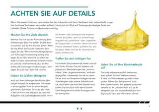 8
ACHTEN SIE AUF DETAILS
Wenn Sie wissen möchten, wie andere bei der Jobsuche und beim Verfassen ihrer Lebensläufe vorge-
hen (und was Sie besser vermeiden sollten), lohnt sich ein Blick auf Tools wie die Analyse-Seite von
LinkedIn. Diese Punkte sind besonders wichtig:
Machen Sie Ihre Ziele deutlich
Nehmen Sie sich bei der Formulierung Ihrer
Zielsetzungen Zeit. Hier sollten Sie klar kom-
munizieren, wie Sie Ihre Karriere sehen. Wenn
Sie die Arbeit mit Kunden motiviert, dann
sagen Sie das. Wenn Ihnen Aufstiegschancen
und Führungsverantwortung wichtig sind,
sagen Sie es. Und wenn Sie vor allem de-
shalb in einem Unternehmen arbeiten möcht-
en, weil die Unternehmenskultur, die Pro-
dukte oder Leistungen sie überzeugen, dann
sagen Sie auch das. Seien Sie konkret!
Geben Sie (Zahlen-)Beispiele
Auch bei Ihren bisherigen beruflichen Leis-
tungen müssen Sie konkret sein. Sie haben
in einem großen Team an einem Projekt
gearbeitet? Schreiben Sie in der Wir- statt
in der Ich-Form und erläutern Sie, was Ihre
Aufgaben und Zuständig keiten waren. Wenn
Sie Kosten- oder Zeitersparnisse angeben,
nennen Sie Zahlen, statt nur schwammige
Angaben wie „erhebliche“ oder „beträchtli-
che Ersparnisse“ zu machen. Wenn Sie einen
Prozess verbessert haben, schildern Sie, was
Sie getan haben und wie Ihr Unternehmen
davon profitiert hat.
Treffen Sie den richtigen Ton
Formulieren Sie professionell, direkt und auf
den Punkt. Drücken Sie sich objektiv und
präzise aus. Beschreibungen wie „kommu-
nikativ“ oder „ergebnisorientiert“ sind sehr
abgegriffen – verwenden Sie sie nur, wenn
Sie sie auch mit Beispielen belegen können.
Teamfähigkeit oder andere Softskills sind
toll, doch wenn das nicht Ihre Stärken sind,
sollten Sie sich auch nicht damit brüsten.
Ohne Beispiele sind solche Aussagen näm-
lich wenig wert.
Listen Sie all Ihre Kontaktdetails
auf
Das mag selbstverständlich erscheinen,
doch sollten Sie Ihre Telefonnummern,
E-Mail- und Postadressen gründlich über-
prüfen. Führen Sie, falls passend, auch
Ihren Twitternamen, Ihre Website und einen
Verweis auf Ihr LinkedIn-Profil auf, da Ar-
beitgeber sich hier weiterführend über Ihre
Eignung für den Job informieren können.
 