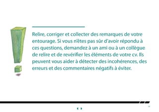 10
Relire, corriger et collecter des remarques de votre
entourage. Si vous n’êtes pas sûr d’avoir répondu à
ces questions, demandez à un ami ou à un collègue
de relire et de revérifier les éIéments de votre cv. Ils
peuvent vous aider à détecter des incohérences, des
erreurs et des commentaires négatifs à éviter.
 