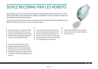11
SOYEZ RECONNU PAR LES ROBOTS
Ne pensez pas que c’est une personne qui lit votre cv lors de la première étape du recrutement. Les ATS
sont les outils utilisés par les recruteurs pour qualifier les candidatures. Ils sont très utilisés en Europe, tout
particulièrement dans les grands groupes.
Ces systèmes peuvent être sources d’erreurs et regrouper les informations de façon très simpliste. Par con-
séquent, il faut être sûr que votre cv soit reconnu par les robots.
Envoyer le bon format: Le document word
reste le format idéal. Les PDFs et les autres
formats sont plus difficilement reconnus par
le logiciel. Eviter les graphiques également.
Le texte, est le seul élément importé.
Dites ce que vous voulez dire: Créer et
distinguer bien les paragraphes afin de
faciliter aux ATS l’import des données dans
les champs corrects. Intitulé votre parcours
professionnel,“expériences professionnelles”
ou un autre intitulé mais qui définisse bien ce
que c’est.
Soyez claire sur les intitulés de poste et le
nom des sociétés: listez clairement les infor-
mations pour faciliter aux ATS l’import de
données. Ceci est un critère incontournable
pour les recruteurs. Si vous devez faire atten-
tion à quelque chose, c’est bien à ça!
Utiliser l’offre d’emploi comme un guide:
prenez note de tous les mots clés mention-
nés sur l’annonce.
2
3 41
 