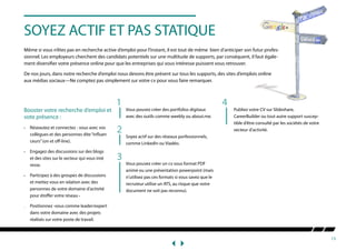 13
SOYEZ ACTIF ET PAS STATIQUE
Même si vous n’êtes pas en recherche active d’emploi pour l’instant, il est tout de même bien d’anticiper son futur profes-
sionnel. Les employeurs cherchent des candidats potentiels sur une multitude de supports, par conséquent, il faut égale-
ment diversifier votre présence online pour que les entreprises qui vous intéresse puissent vous retrouver.
De nos jours, dans notre recherche d’emploi nous devons être présent sur tous les supports, des sites d’emplois online
aux médias sociaux—Ne comptez pas simplement sur votre cv pour vous faire remarquer.
Booster votre recherche d’emploi et
vote présence :
•	 Réseautez et connectez - vous avec vos 	
	 collègues et des personnes dite“influen	
	 ceurs”(on et off-line).
•	 Engagez des discussions sur des blogs
	 et des sites sur le secteur qui vous inté	
	resse.
•	 Participez à des groupes de discussions 	
	 et mettez vous en relation avec des 		
	 personnes de votre domaine d’activité 	
	 pour étoffer votre réseau •	
.	 Positionnez -vous comme leader/expert 	
	 dans votre domaine avec des projets 	
	 réalisés sur votre poste de travail.
Vous pouvez créer des portfolios digitaux
avec des outils comme weebly ou about.me.
Soyez actif sur des réseaux porfessionnels,
comme LinkedIn ou Viadéo.
Vous pouvez créer un cv sous format PDF
animé ou une présentation powerpoint (mais
n’utilisez pas ces formats si vous savez que le
recruteur utilise un ATS, au risque que votre
document ne soit pas reconnu).
Publiez votre CV sur Slideshare,
CareerBuilder ou tout autre support suscep-
tible d’être consulté par les sociétés de votre
secteur d’activité.2
3
41
 