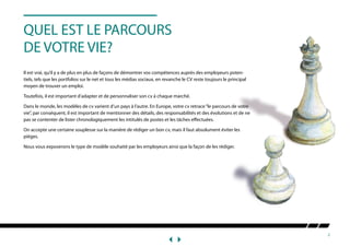 2
Il est vrai, qu’il y a de plus en plus de façons de démontrer vos compétences auprès des employeurs poten-
tiels, tels que les portfolios sur le net et tous les médias sociaux, en revanche le CV reste toujours le principal
moyen de trouver un emploi.
Toutefois, il est important d’adapter et de personnaliser son cv à chaque marché.
Dans le monde, les modèles de cv varient d’un pays à l’autre. En Europe, votre cv retrace“le parcours de votre
vie”, par conséquent, il est important de mentionner des détails, des responsabilités et des évolutions et de ne
pas se contenter de lister chronologiquement les intitulés de postes et les tâches effectuées.
On accepte une certaine souplesse sur la manière de rédiger un bon cv, mais il faut absolument éviter les
pièges.
Nous vous exposerons le type de modèle souhaité par les employeurs ainsi que la façon de les rédiger.
QUEL EST LE PARCOURS
DE VOTRE VIE?
 