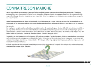 4
CONNAITRE SON MARCHE
De nos jours, plus de personnes sont à la recherche d’un emploi à l’étranger, mais pour réussir, il est important de bien s’adapter aux
pratiques faites dans chaque pays. En France, les cvs doivent être rédigés en français accompagnés d’une lettre de motivation. En Alle-
magne, il est d’usage de mettre une photo sur le cv et aux Etats - Unis, les employeurs ont l’obligation de ne pas prendre en compte les
cvs avec une photo.
Une recherche peut prendre du temps et si vous n’êtes pas sûr des démarches à suivre, contactez un consultant en recrutement ou un
responsable RH qui pourra vous aider et vous donner des exemples. Vous faites de bonnes recherches si vous savez ce qui est important.
Par exemple:
Les employeurs européens prêtent plus d’importance à la structure du cv qu’à la longueur de celui-ci. Il est fortement recommandé de ne
pas trop utiliser d’expressions de votre secteur d’activité ou de votre localisation. Vous pouvez trouver sur le net des exemples qui peu-
vent vous aider à utiliser la bonne terminologie et vous démarquer des autres. Il est toujours mieux de montrer que de dire que vous êtes
créatif, motivé ou conciliateur. Donner des exemples concrets, comme le design de votre cv.
Soyez précis sur vos compétences car il est souvent difficile de les comparer d’un pays à un autre. Mettez en avant quelques informations
sur les établissements de votre parcours scolaire (écoles, lycées, Universités) qui donneraient une bonne image pour les personnes qui
ne les connaissent pas. Attention aux mots employés— Il ne faut pas utiliser trop de jargon technique ou complexe au risque que ce soit
incompréhensible pour le lecteur.
Il est très important de bien envoyer le bon format pour chaque pays. Si vous êtes en Europe et vous envoyez un cv aux Etats-Unis, choi-
sissez le format utilisé là -bas et vice versa.
 