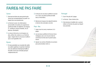 7
FAIRE& NE PAS FAIRE
Suisse
1.	Décrivez les tâches de votre poste le plus 	
	 récent qui correspondraient au poste sur 	
	 lequel vous vous positionnez.
2.	Le format à suivre: les informations 	
	 personnelles et la photo, les expériences 	
	 professionnelles, les diplômes, les langues, 	
	 IT , certificats, centres d’intérêts, les ré-	
	 férences (facultatif).
3.	La mise en forme du cv est toujours un 	
	 plus, utiliser des couleurs ou un fond de 	
	 page . Soigner bien la structure et veiller à 	
	 que ce soit agréable à lire.
Russie
1.	Si vous postulez sur un poste de cadre 	
	 ou cadre supérieur, ne jamais mention	
	 ner une adresse email personnelle in	
	 formelle comme par exemple partyani	
	mal@hotmail.com.
2.	En Russie, les recruteurs préfèrent recevoir 	
	 un cv avec une photo professionnelle 	
	 avec un fond blanc.
3.	Mentionner toujours les objectifs atteints 	
	 et donner des exemples concrets
Pays - Bas
1.	 Soyez court et concis, maximum 2 à 3 	
	pages.
2.	 Les recruteurs préférent le format chono	
	 nologique, avec une strucute claire et 	
	 commencer la liste avec le poste le plus 	
	récent.
3.	 Ajouter vos centres d’intérêts et vos loisirs 	
	 pour personnaliser votre cv.
Portugal
1.	Court. Pas plus de 2 pages
2.	Le format - Clair et facile à lire.
3.	Créer plusieurs modèles de cv, person	
	 naliser en fonction du poste sur lequel 	
	 vous postulez.
 
