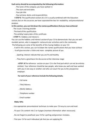 Each entry should be accompanied by the following information:
. The name of the company you have worked in
. The start and end dates
. Your job title
. Your primary duties and responsibilities
> STEP 6: The qualification section of a CV is usually combined with the Education
section, but on this occasion, we have separated the two for readability and presentational
purpose.
In this section, you can list down the names qualifications that you have achieved
. The issuer / training provider
. The level of the qualification
. The validity/ expiry date of the certificate
> STEP 7: ( hobbies and Interest ).
You can use the hobbies and interest section of your CV to demonstrate that you are well-
rounded person, who is engaged in extracurricular activities and in the community.
The following are some of the benefits of this having hobbies on your CV:
. It will In this section, you can list down the names qualifications that you have achieve
. It will give recruiter a fuller and more complete picture of you
. Sporting interest indicate that you are fit and healthy
. They form a great basis for discussion at the interview stage
>STEP 8:The reference section on your CV is the final part which can not be entirely
omitted. Your reference should be two people, who know you well and have worked
with you in one way or another and who can vouch for you to the prospective
employer.
For each of your reference include the following details;
. Full name
. Title/ Adsress
. (Work) Address
. Telephone number
. Email number
FINAL TIPS:
. Use appropriate presentatoinal techniues to make your CV easy to scan and read.
. Fit your CVs content into 2 or 4 pages (reamove information when necessary).
. Do not forget to proofread your CV for spelling and grammar mistakes.
. Tilor your CV for each indivudual job that you are applying for.
 