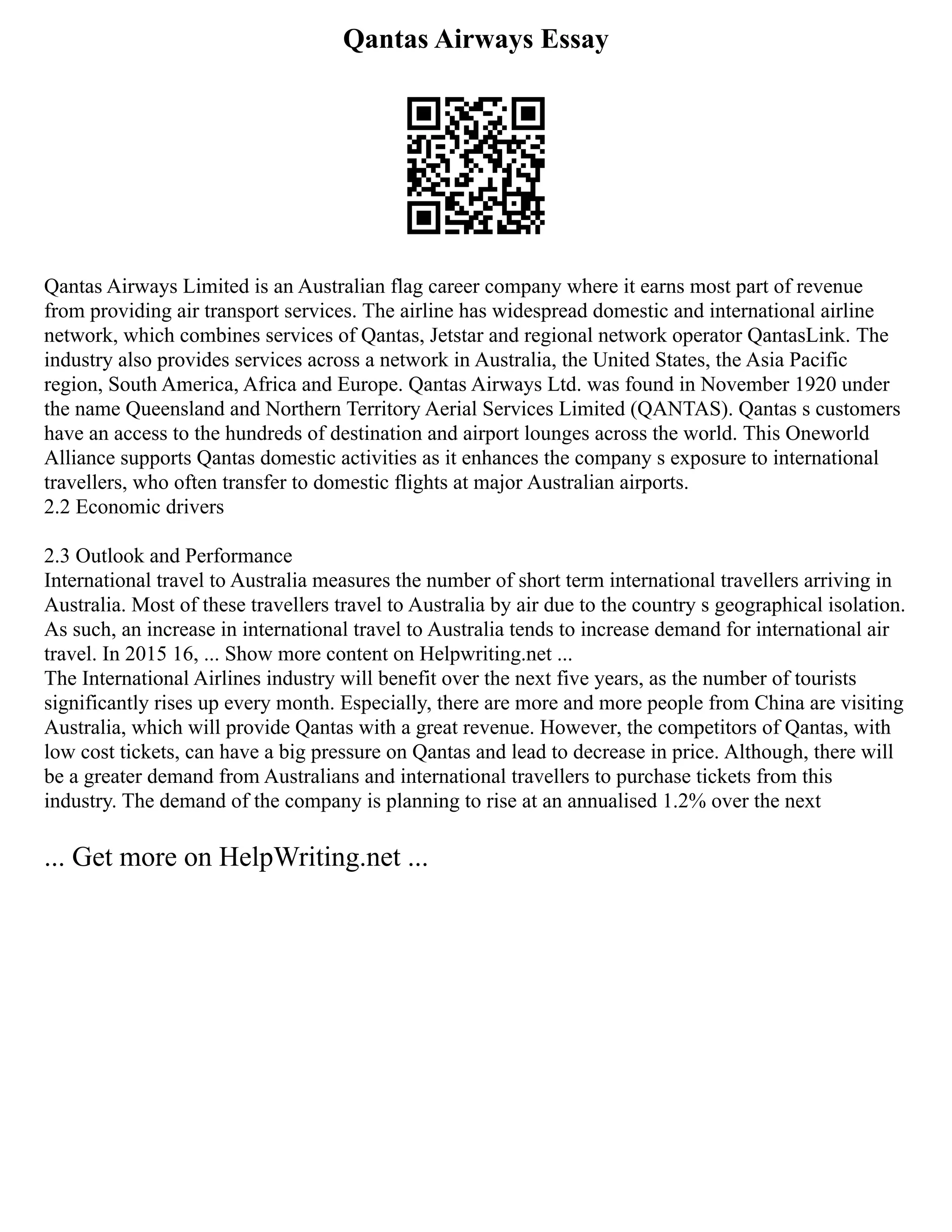 Qantas Airways Essay
Qantas Airways Limited is an Australian flag career company where it earns most part of revenue
from providing air transport services. The airline has widespread domestic and international airline
network, which combines services of Qantas, Jetstar and regional network operator QantasLink. The
industry also provides services across a network in Australia, the United States, the Asia Pacific
region, South America, Africa and Europe. Qantas Airways Ltd. was found in November 1920 under
the name Queensland and Northern Territory Aerial Services Limited (QANTAS). Qantas s customers
have an access to the hundreds of destination and airport lounges across the world. This Oneworld
Alliance supports Qantas domestic activities as it enhances the company s exposure to international
travellers, who often transfer to domestic flights at major Australian airports.
2.2 Economic drivers
2.3 Outlook and Performance
International travel to Australia measures the number of short term international travellers arriving in
Australia. Most of these travellers travel to Australia by air due to the country s geographical isolation.
As such, an increase in international travel to Australia tends to increase demand for international air
travel. In 2015 16, ... Show more content on Helpwriting.net ...
The International Airlines industry will benefit over the next five years, as the number of tourists
significantly rises up every month. Especially, there are more and more people from China are visiting
Australia, which will provide Qantas with a great revenue. However, the competitors of Qantas, with
low cost tickets, can have a big pressure on Qantas and lead to decrease in price. Although, there will
be a greater demand from Australians and international travellers to purchase tickets from this
industry. The demand of the company is planning to rise at an annualised 1.2% over the next
... Get more on HelpWriting.net ...
 