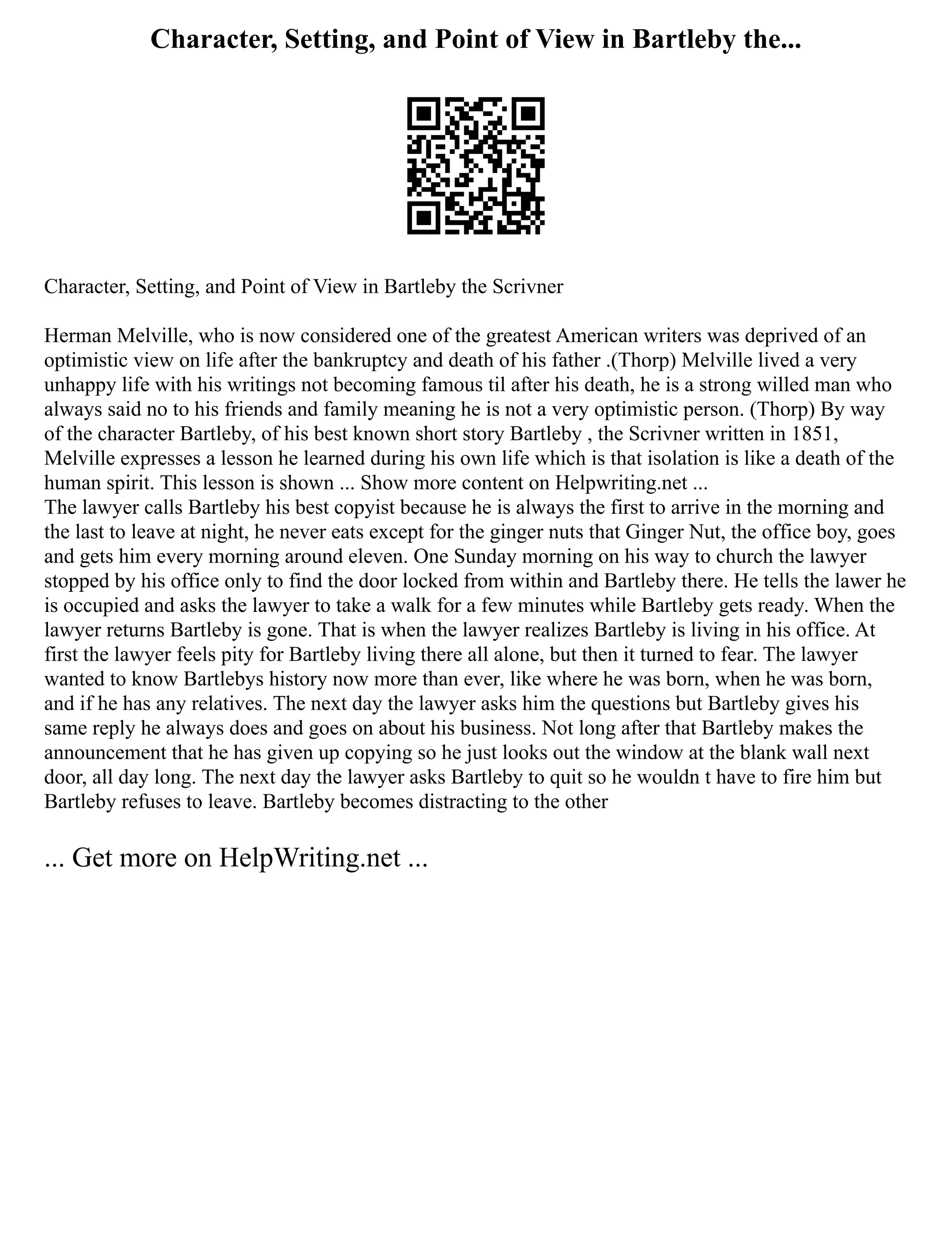 Character, Setting, and Point of View in Bartleby the...
Character, Setting, and Point of View in Bartleby the Scrivner
Herman Melville, who is now considered one of the greatest American writers was deprived of an
optimistic view on life after the bankruptcy and death of his father .(Thorp) Melville lived a very
unhappy life with his writings not becoming famous til after his death, he is a strong willed man who
always said no to his friends and family meaning he is not a very optimistic person. (Thorp) By way
of the character Bartleby, of his best known short story Bartleby , the Scrivner written in 1851,
Melville expresses a lesson he learned during his own life which is that isolation is like a death of the
human spirit. This lesson is shown ... Show more content on Helpwriting.net ...
The lawyer calls Bartleby his best copyist because he is always the first to arrive in the morning and
the last to leave at night, he never eats except for the ginger nuts that Ginger Nut, the office boy, goes
and gets him every morning around eleven. One Sunday morning on his way to church the lawyer
stopped by his office only to find the door locked from within and Bartleby there. He tells the lawer he
is occupied and asks the lawyer to take a walk for a few minutes while Bartleby gets ready. When the
lawyer returns Bartleby is gone. That is when the lawyer realizes Bartleby is living in his office. At
first the lawyer feels pity for Bartleby living there all alone, but then it turned to fear. The lawyer
wanted to know Bartlebys history now more than ever, like where he was born, when he was born,
and if he has any relatives. The next day the lawyer asks him the questions but Bartleby gives his
same reply he always does and goes on about his business. Not long after that Bartleby makes the
announcement that he has given up copying so he just looks out the window at the blank wall next
door, all day long. The next day the lawyer asks Bartleby to quit so he wouldn t have to fire him but
Bartleby refuses to leave. Bartleby becomes distracting to the other
... Get more on HelpWriting.net ...
 
