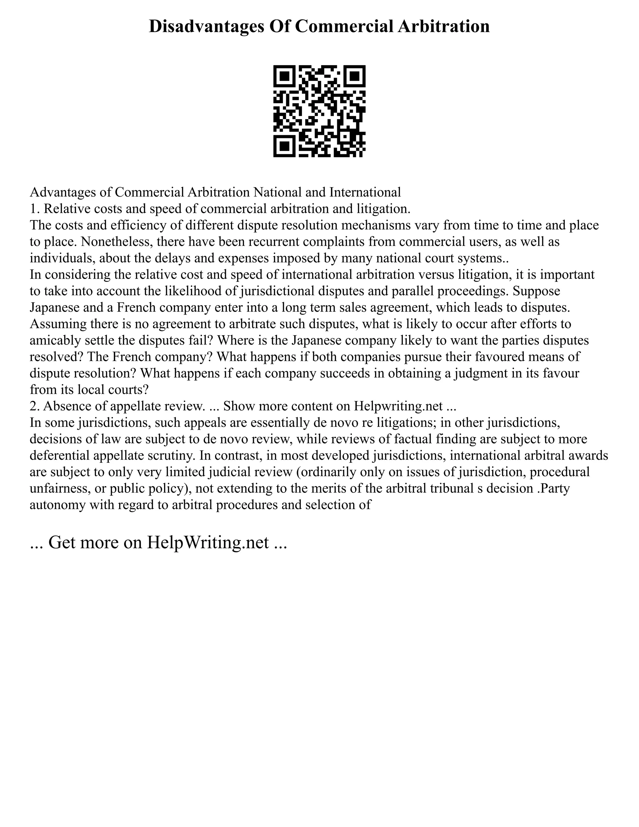 Disadvantages Of Commercial Arbitration
Advantages of Commercial Arbitration National and International
1. Relative costs and speed of commercial arbitration and litigation.
The costs and efficiency of different dispute resolution mechanisms vary from time to time and place
to place. Nonetheless, there have been recurrent complaints from commercial users, as well as
individuals, about the delays and expenses imposed by many national court systems..
In considering the relative cost and speed of international arbitration versus litigation, it is important
to take into account the likelihood of jurisdictional disputes and parallel proceedings. Suppose
Japanese and a French company enter into a long term sales agreement, which leads to disputes.
Assuming there is no agreement to arbitrate such disputes, what is likely to occur after efforts to
amicably settle the disputes fail? Where is the Japanese company likely to want the parties disputes
resolved? The French company? What happens if both companies pursue their favoured means of
dispute resolution? What happens if each company succeeds in obtaining a judgment in its favour
from its local courts?
2. Absence of appellate review. ... Show more content on Helpwriting.net ...
In some jurisdictions, such appeals are essentially de novo re litigations; in other jurisdictions,
decisions of law are subject to de novo review, while reviews of factual finding are subject to more
deferential appellate scrutiny. In contrast, in most developed jurisdictions, international arbitral awards
are subject to only very limited judicial review (ordinarily only on issues of jurisdiction, procedural
unfairness, or public policy), not extending to the merits of the arbitral tribunal s decision .Party
autonomy with regard to arbitral procedures and selection of
... Get more on HelpWriting.net ...
 