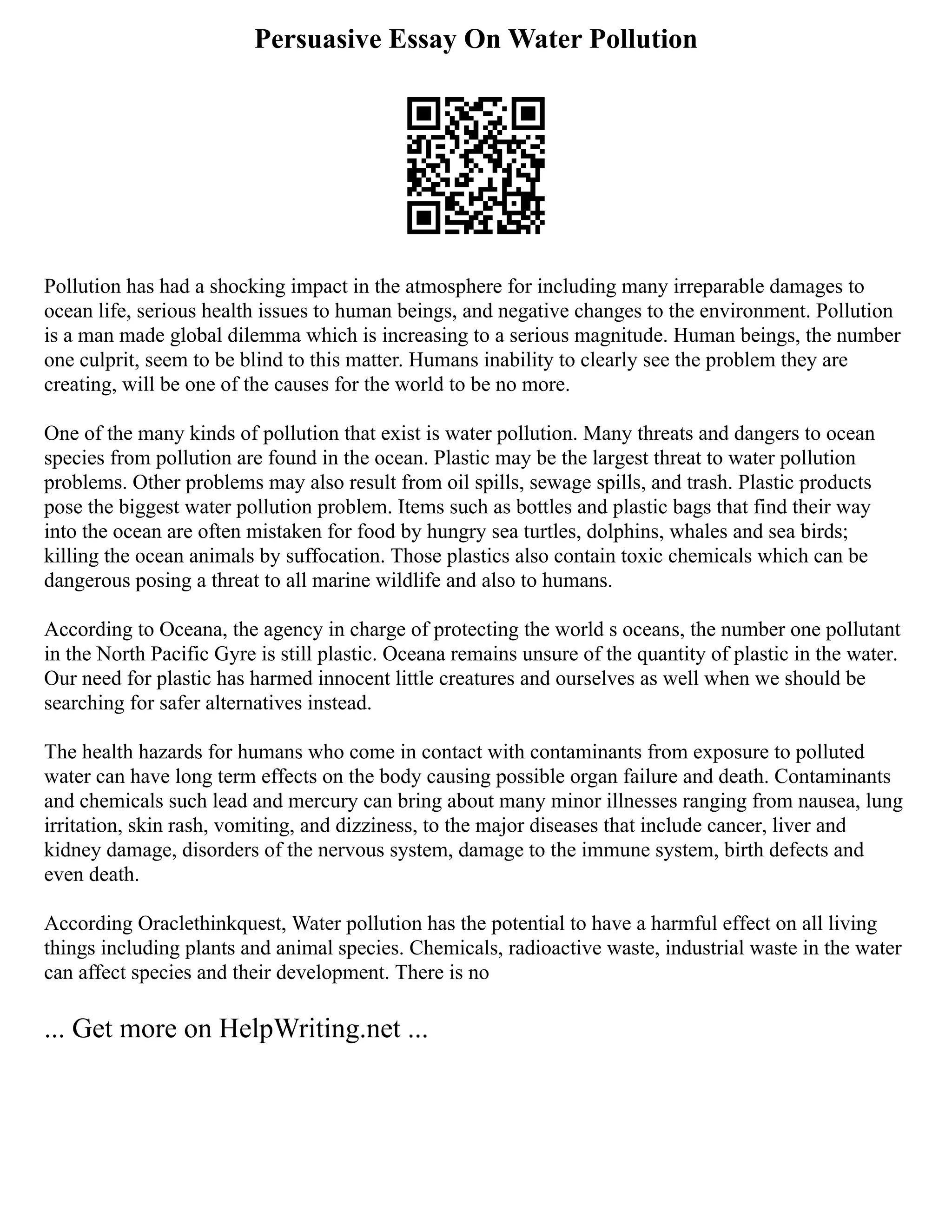 Persuasive Essay On Water Pollution
Pollution has had a shocking impact in the atmosphere for including many irreparable damages to
ocean life, serious health issues to human beings, and negative changes to the environment. Pollution
is a man made global dilemma which is increasing to a serious magnitude. Human beings, the number
one culprit, seem to be blind to this matter. Humans inability to clearly see the problem they are
creating, will be one of the causes for the world to be no more.
One of the many kinds of pollution that exist is water pollution. Many threats and dangers to ocean
species from pollution are found in the ocean. Plastic may be the largest threat to water pollution
problems. Other problems may also result from oil spills, sewage spills, and trash. Plastic products
pose the biggest water pollution problem. Items such as bottles and plastic bags that find their way
into the ocean are often mistaken for food by hungry sea turtles, dolphins, whales and sea birds;
killing the ocean animals by suffocation. Those plastics also contain toxic chemicals which can be
dangerous posing a threat to all marine wildlife and also to humans.
According to Oceana, the agency in charge of protecting the world s oceans, the number one pollutant
in the North Pacific Gyre is still plastic. Oceana remains unsure of the quantity of plastic in the water.
Our need for plastic has harmed innocent little creatures and ourselves as well when we should be
searching for safer alternatives instead.
The health hazards for humans who come in contact with contaminants from exposure to polluted
water can have long term effects on the body causing possible organ failure and death. Contaminants
and chemicals such lead and mercury can bring about many minor illnesses ranging from nausea, lung
irritation, skin rash, vomiting, and dizziness, to the major diseases that include cancer, liver and
kidney damage, disorders of the nervous system, damage to the immune system, birth defects and
even death.
According Oraclethinkquest, Water pollution has the potential to have a harmful effect on all living
things including plants and animal species. Chemicals, radioactive waste, industrial waste in the water
can affect species and their development. There is no
... Get more on HelpWriting.net ...
 
