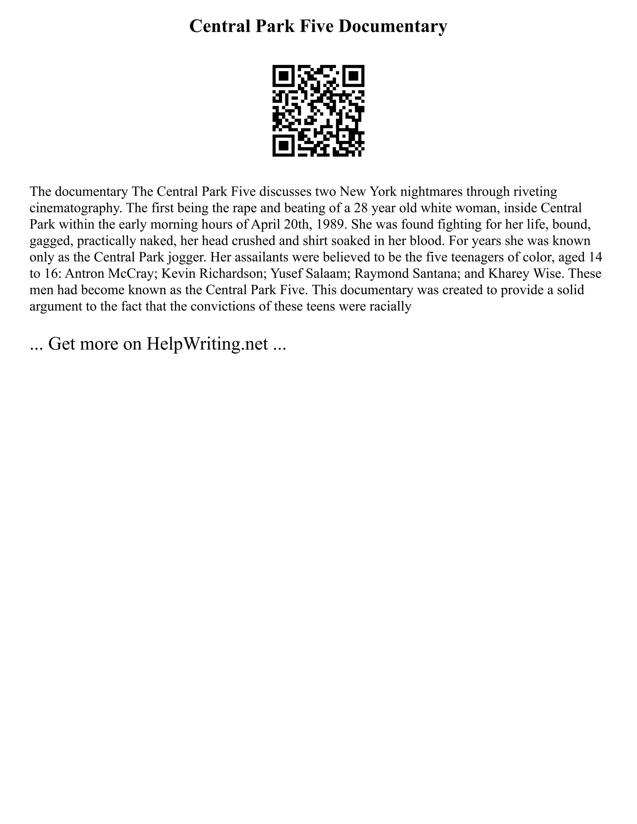 Central Park Five Documentary
The documentary The Central Park Five discusses two New York nightmares through riveting
cinematography. The first being the rape and beating of a 28 year old white woman, inside Central
Park within the early morning hours of April 20th, 1989. She was found fighting for her life, bound,
gagged, practically naked, her head crushed and shirt soaked in her blood. For years she was known
only as the Central Park jogger. Her assailants were believed to be the five teenagers of color, aged 14
to 16: Antron McCray; Kevin Richardson; Yusef Salaam; Raymond Santana; and Kharey Wise. These
men had become known as the Central Park Five. This documentary was created to provide a solid
argument to the fact that the convictions of these teens were racially
... Get more on HelpWriting.net ...
 