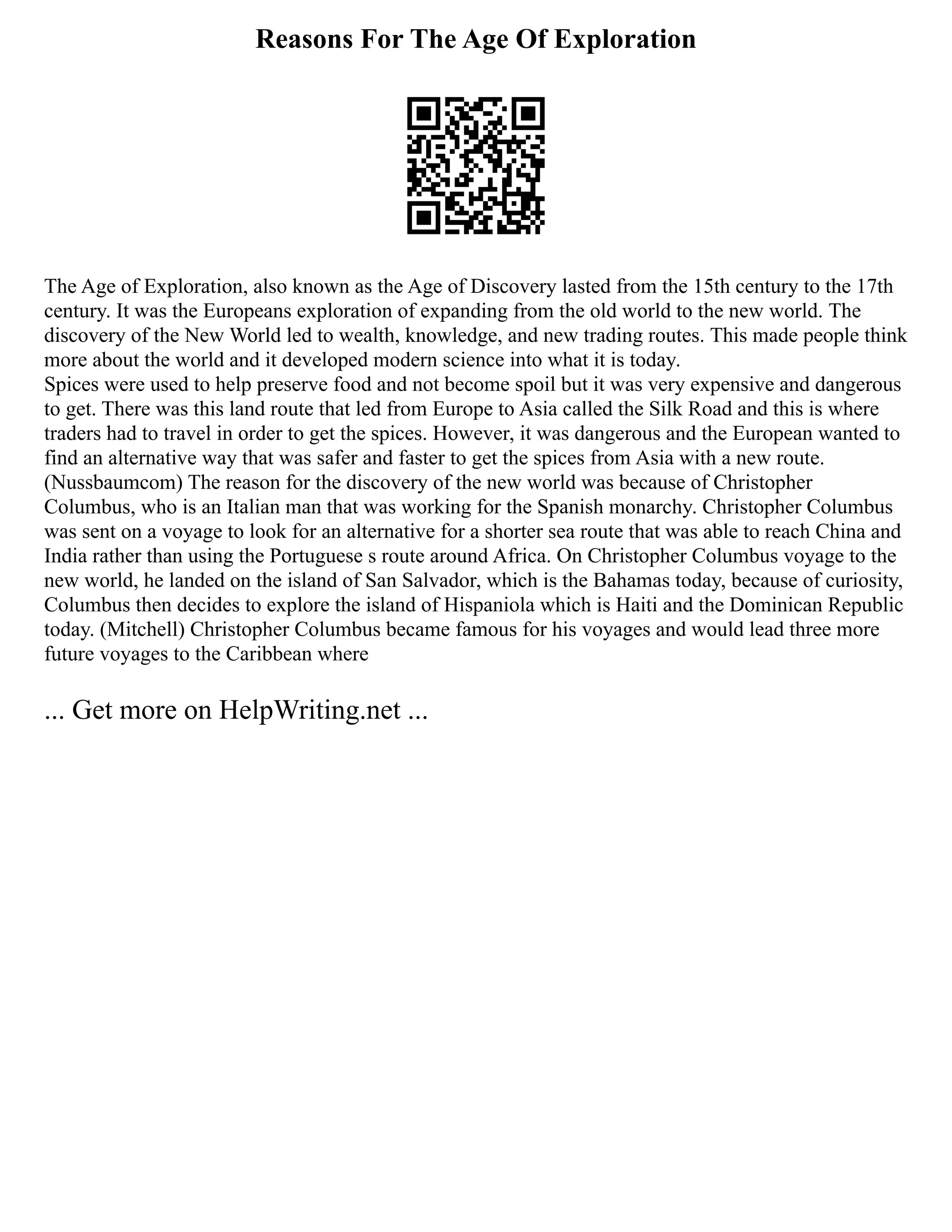 Reasons For The Age Of Exploration
The Age of Exploration, also known as the Age of Discovery lasted from the 15th century to the 17th
century. It was the Europeans exploration of expanding from the old world to the new world. The
discovery of the New World led to wealth, knowledge, and new trading routes. This made people think
more about the world and it developed modern science into what it is today.
Spices were used to help preserve food and not become spoil but it was very expensive and dangerous
to get. There was this land route that led from Europe to Asia called the Silk Road and this is where
traders had to travel in order to get the spices. However, it was dangerous and the European wanted to
find an alternative way that was safer and faster to get the spices from Asia with a new route.
(Nussbaumcom) The reason for the discovery of the new world was because of Christopher
Columbus, who is an Italian man that was working for the Spanish monarchy. Christopher Columbus
was sent on a voyage to look for an alternative for a shorter sea route that was able to reach China and
India rather than using the Portuguese s route around Africa. On Christopher Columbus voyage to the
new world, he landed on the island of San Salvador, which is the Bahamas today, because of curiosity,
Columbus then decides to explore the island of Hispaniola which is Haiti and the Dominican Republic
today. (Mitchell) Christopher Columbus became famous for his voyages and would lead three more
future voyages to the Caribbean where
... Get more on HelpWriting.net ...
 