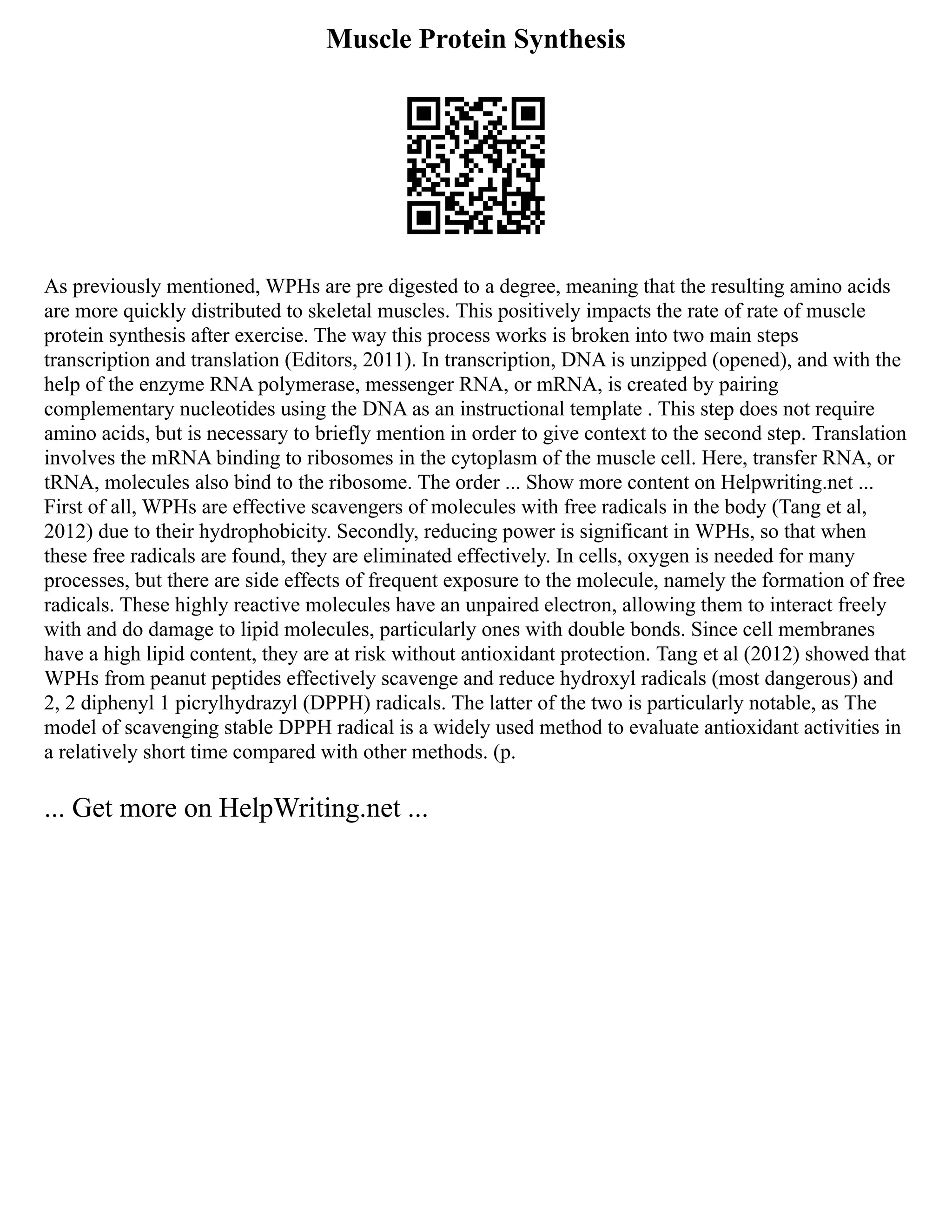 Muscle Protein Synthesis
As previously mentioned, WPHs are pre digested to a degree, meaning that the resulting amino acids
are more quickly distributed to skeletal muscles. This positively impacts the rate of rate of muscle
protein synthesis after exercise. The way this process works is broken into two main steps
transcription and translation (Editors, 2011). In transcription, DNA is unzipped (opened), and with the
help of the enzyme RNA polymerase, messenger RNA, or mRNA, is created by pairing
complementary nucleotides using the DNA as an instructional template . This step does not require
amino acids, but is necessary to briefly mention in order to give context to the second step. Translation
involves the mRNA binding to ribosomes in the cytoplasm of the muscle cell. Here, transfer RNA, or
tRNA, molecules also bind to the ribosome. The order ... Show more content on Helpwriting.net ...
First of all, WPHs are effective scavengers of molecules with free radicals in the body (Tang et al,
2012) due to their hydrophobicity. Secondly, reducing power is significant in WPHs, so that when
these free radicals are found, they are eliminated effectively. In cells, oxygen is needed for many
processes, but there are side effects of frequent exposure to the molecule, namely the formation of free
radicals. These highly reactive molecules have an unpaired electron, allowing them to interact freely
with and do damage to lipid molecules, particularly ones with double bonds. Since cell membranes
have a high lipid content, they are at risk without antioxidant protection. Tang et al (2012) showed that
WPHs from peanut peptides effectively scavenge and reduce hydroxyl radicals (most dangerous) and
2, 2 diphenyl 1 picrylhydrazyl (DPPH) radicals. The latter of the two is particularly notable, as The
model of scavenging stable DPPH radical is a widely used method to evaluate antioxidant activities in
a relatively short time compared with other methods. (p.
... Get more on HelpWriting.net ...
 