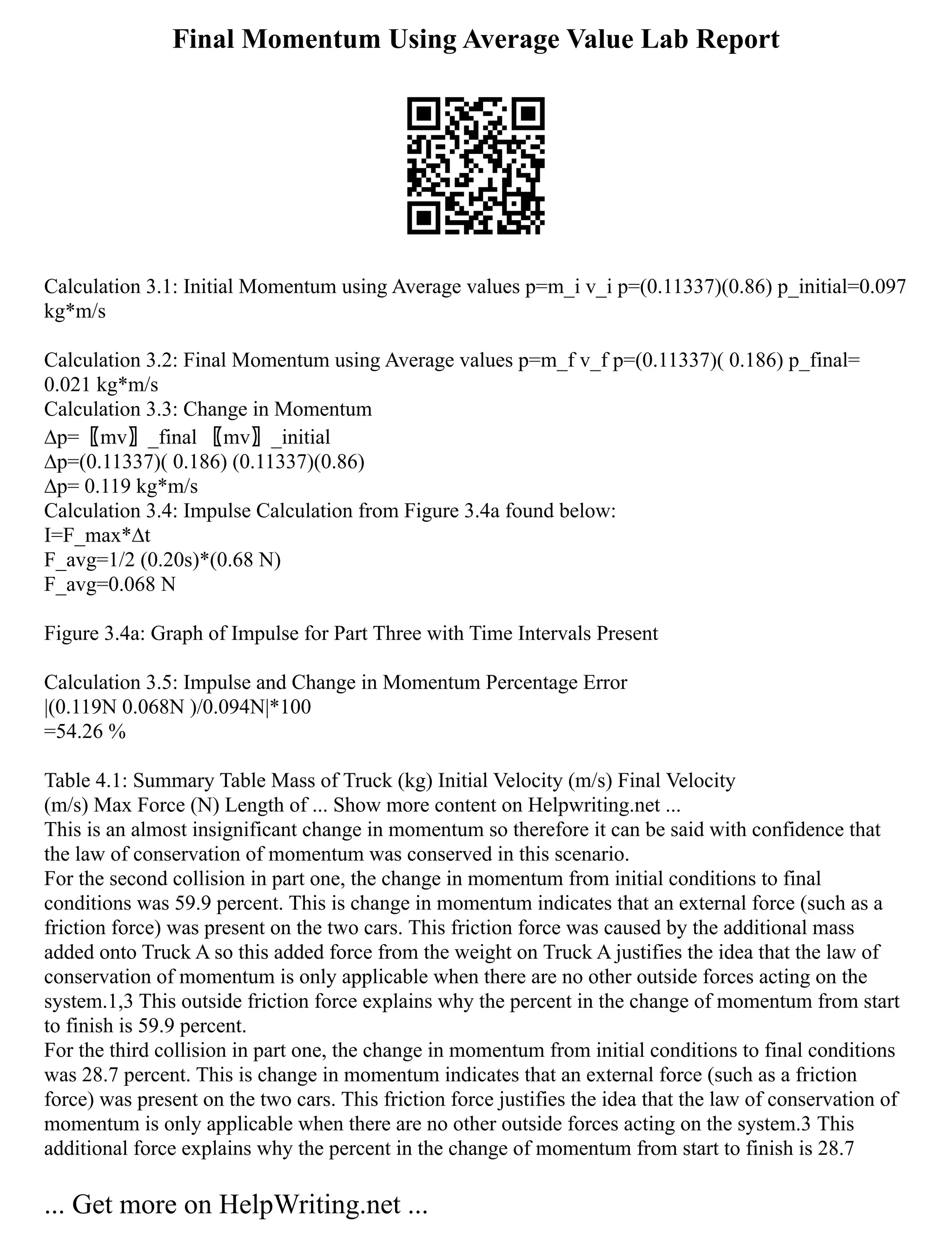Final Momentum Using Average Value Lab Report
Calculation 3.1: Initial Momentum using Average values p=m_i v_i p=(0.11337)(0.86) p_initial=0.097
kg*m/s
Calculation 3.2: Final Momentum using Average values p=m_f v_f p=(0.11337)( 0.186) p_final=
0.021 kg*m/s
Calculation 3.3: Change in Momentum
∆p=〖mv〗_final 〖mv〗_initial
∆p=(0.11337)( 0.186) (0.11337)(0.86)
∆p= 0.119 kg*m/s
Calculation 3.4: Impulse Calculation from Figure 3.4a found below:
I=F_max*∆t
F_avg=1/2 (0.20s)*(0.68 N)
F_avg=0.068 N
Figure 3.4a: Graph of Impulse for Part Three with Time Intervals Present
Calculation 3.5: Impulse and Change in Momentum Percentage Error
|(0.119N 0.068N )/0.094N|*100
=54.26 %
Table 4.1: Summary Table Mass of Truck (kg) Initial Velocity (m/s) Final Velocity
(m/s) Max Force (N) Length of ... Show more content on Helpwriting.net ...
This is an almost insignificant change in momentum so therefore it can be said with confidence that
the law of conservation of momentum was conserved in this scenario.
For the second collision in part one, the change in momentum from initial conditions to final
conditions was 59.9 percent. This is change in momentum indicates that an external force (such as a
friction force) was present on the two cars. This friction force was caused by the additional mass
added onto Truck A so this added force from the weight on Truck A justifies the idea that the law of
conservation of momentum is only applicable when there are no other outside forces acting on the
system.1,3 This outside friction force explains why the percent in the change of momentum from start
to finish is 59.9 percent.
For the third collision in part one, the change in momentum from initial conditions to final conditions
was 28.7 percent. This is change in momentum indicates that an external force (such as a friction
force) was present on the two cars. This friction force justifies the idea that the law of conservation of
momentum is only applicable when there are no other outside forces acting on the system.3 This
additional force explains why the percent in the change of momentum from start to finish is 28.7
... Get more on HelpWriting.net ...
 
