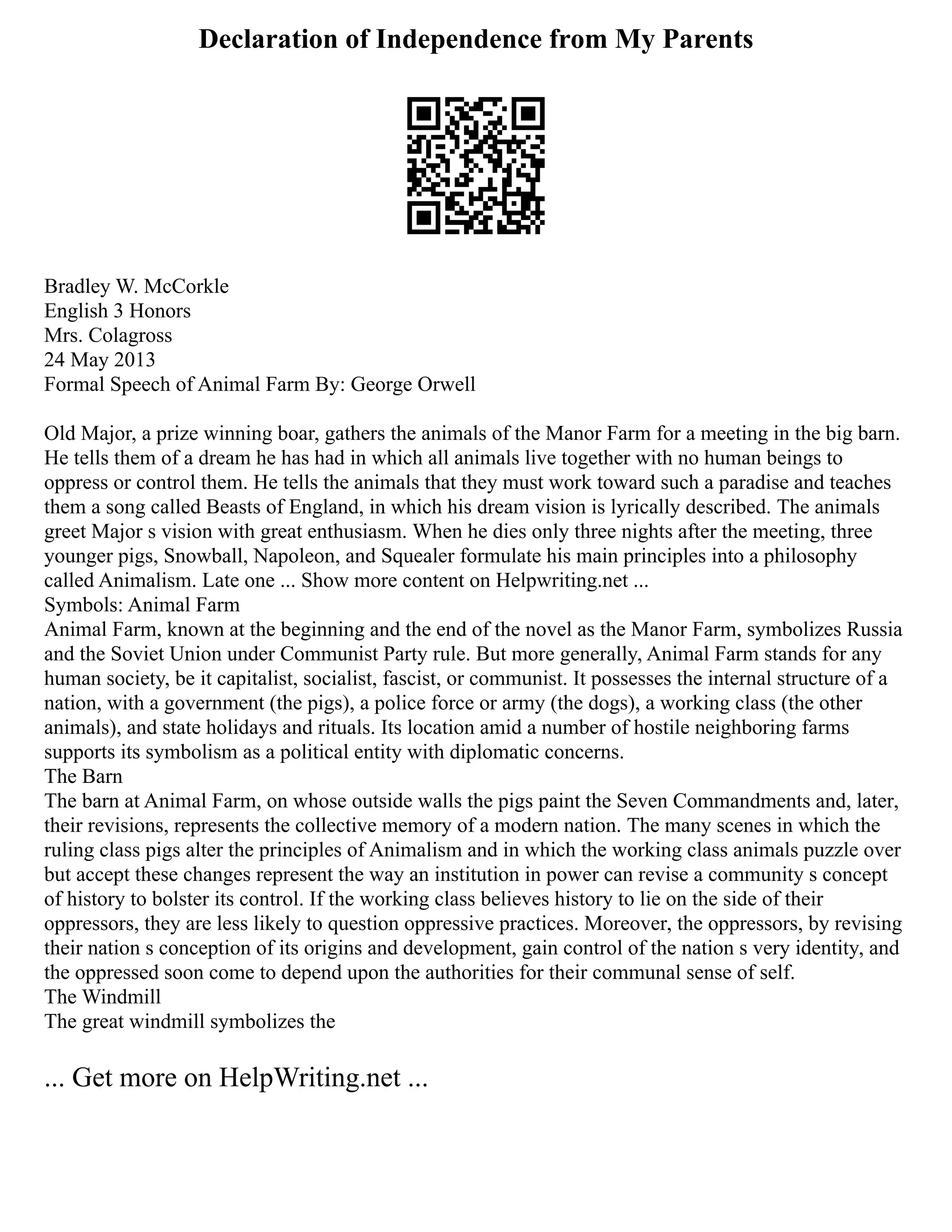 Declaration of Independence from My Parents
Bradley W. McCorkle
English 3 Honors
Mrs. Colagross
24 May 2013
Formal Speech of Animal Farm By: George Orwell
Old Major, a prize winning boar, gathers the animals of the Manor Farm for a meeting in the big barn.
He tells them of a dream he has had in which all animals live together with no human beings to
oppress or control them. He tells the animals that they must work toward such a paradise and teaches
them a song called Beasts of England, in which his dream vision is lyrically described. The animals
greet Major s vision with great enthusiasm. When he dies only three nights after the meeting, three
younger pigs, Snowball, Napoleon, and Squealer formulate his main principles into a philosophy
called Animalism. Late one ... Show more content on Helpwriting.net ...
Symbols: Animal Farm
Animal Farm, known at the beginning and the end of the novel as the Manor Farm, symbolizes Russia
and the Soviet Union under Communist Party rule. But more generally, Animal Farm stands for any
human society, be it capitalist, socialist, fascist, or communist. It possesses the internal structure of a
nation, with a government (the pigs), a police force or army (the dogs), a working class (the other
animals), and state holidays and rituals. Its location amid a number of hostile neighboring farms
supports its symbolism as a political entity with diplomatic concerns.
The Barn
The barn at Animal Farm, on whose outside walls the pigs paint the Seven Commandments and, later,
their revisions, represents the collective memory of a modern nation. The many scenes in which the
ruling class pigs alter the principles of Animalism and in which the working class animals puzzle over
but accept these changes represent the way an institution in power can revise a community s concept
of history to bolster its control. If the working class believes history to lie on the side of their
oppressors, they are less likely to question oppressive practices. Moreover, the oppressors, by revising
their nation s conception of its origins and development, gain control of the nation s very identity, and
the oppressed soon come to depend upon the authorities for their communal sense of self.
The Windmill
The great windmill symbolizes the
... Get more on HelpWriting.net ...
 