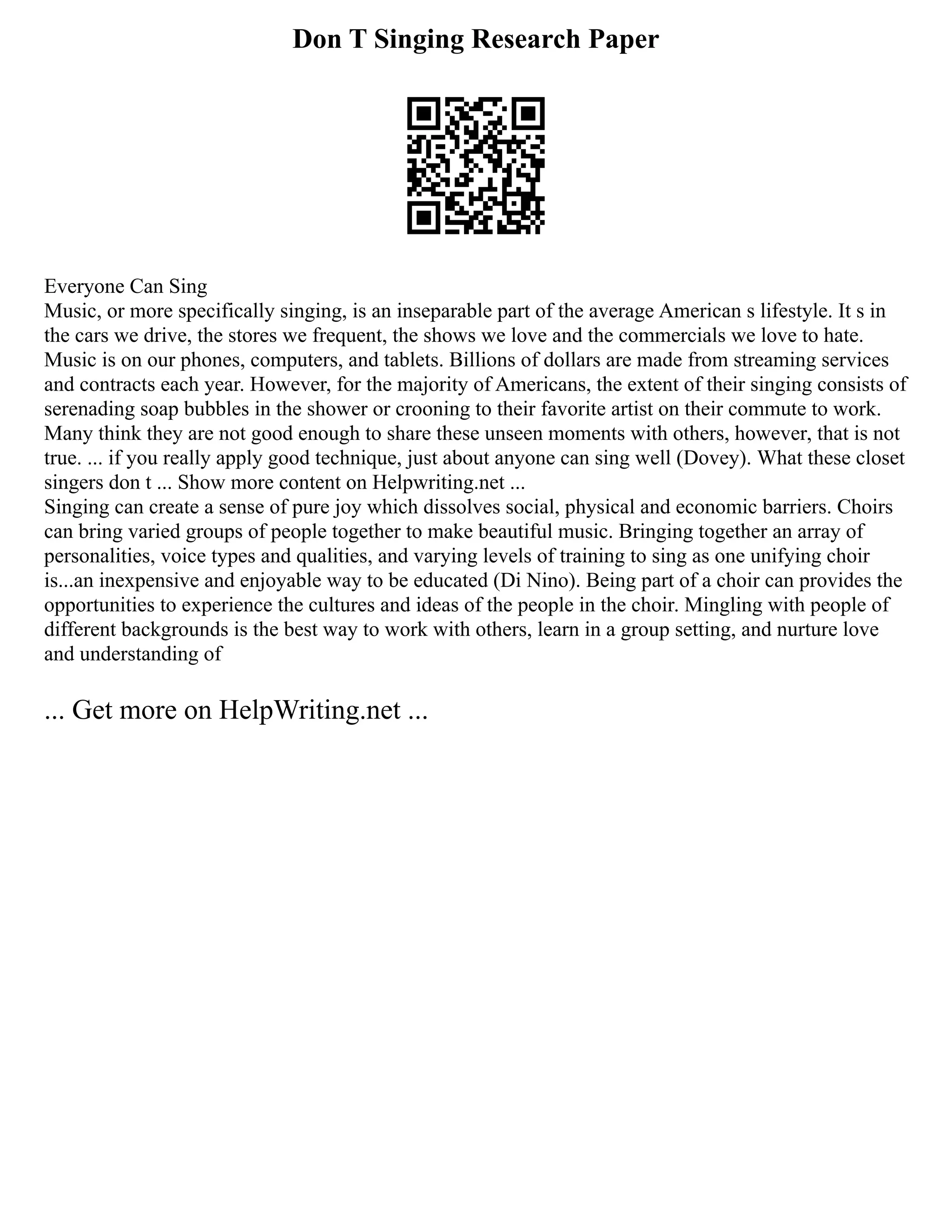 Don T Singing Research Paper
Everyone Can Sing
Music, or more specifically singing, is an inseparable part of the average American s lifestyle. It s in
the cars we drive, the stores we frequent, the shows we love and the commercials we love to hate.
Music is on our phones, computers, and tablets. Billions of dollars are made from streaming services
and contracts each year. However, for the majority of Americans, the extent of their singing consists of
serenading soap bubbles in the shower or crooning to their favorite artist on their commute to work.
Many think they are not good enough to share these unseen moments with others, however, that is not
true. ... if you really apply good technique, just about anyone can sing well (Dovey). What these closet
singers don t ... Show more content on Helpwriting.net ...
Singing can create a sense of pure joy which dissolves social, physical and economic barriers. Choirs
can bring varied groups of people together to make beautiful music. Bringing together an array of
personalities, voice types and qualities, and varying levels of training to sing as one unifying choir
is...an inexpensive and enjoyable way to be educated (Di Nino). Being part of a choir can provides the
opportunities to experience the cultures and ideas of the people in the choir. Mingling with people of
different backgrounds is the best way to work with others, learn in a group setting, and nurture love
and understanding of
... Get more on HelpWriting.net ...
 