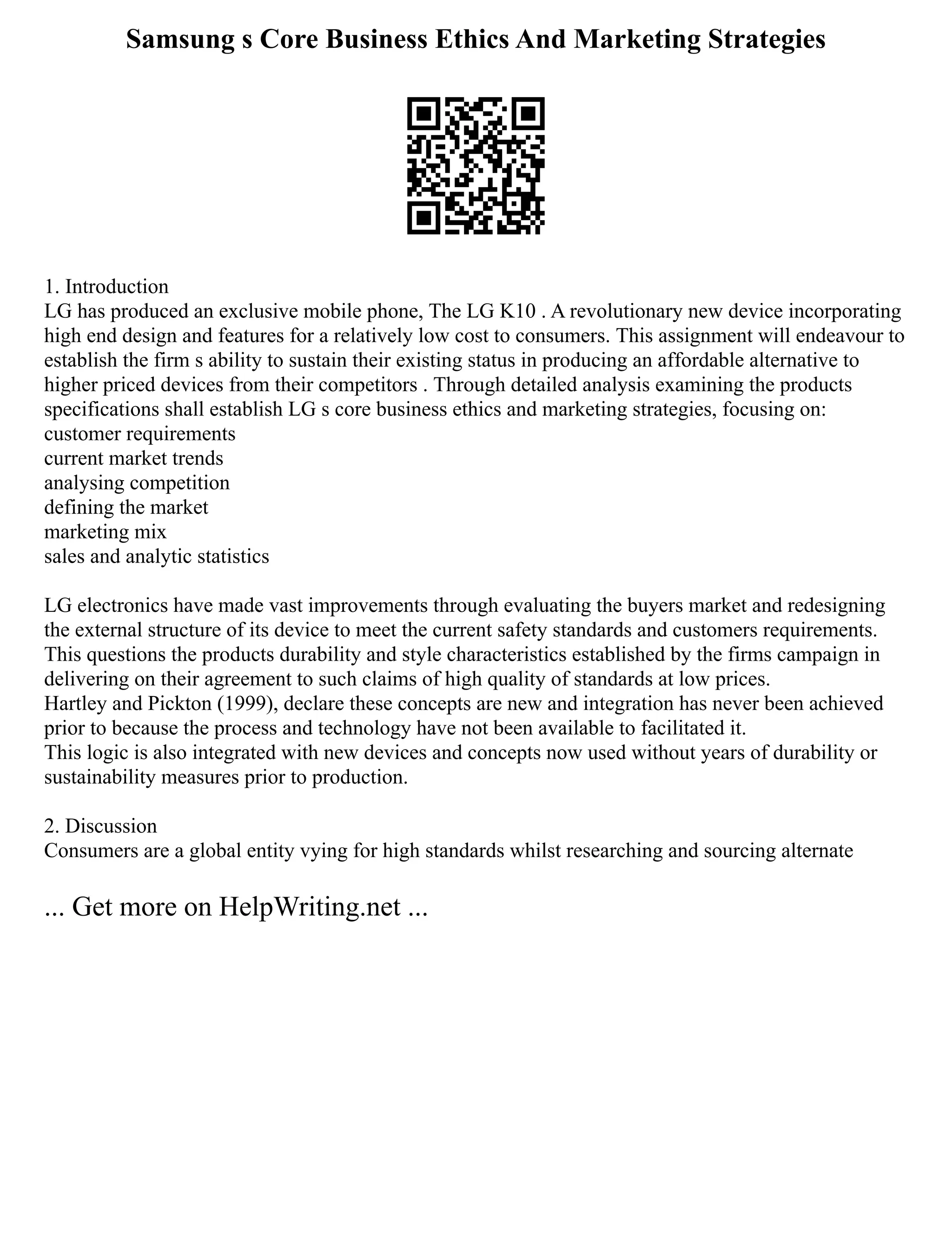 Samsung s Core Business Ethics And Marketing Strategies
1. Introduction
LG has produced an exclusive mobile phone, The LG K10 . A revolutionary new device incorporating
high end design and features for a relatively low cost to consumers. This assignment will endeavour to
establish the firm s ability to sustain their existing status in producing an affordable alternative to
higher priced devices from their competitors . Through detailed analysis examining the products
specifications shall establish LG s core business ethics and marketing strategies, focusing on:
customer requirements
current market trends
analysing competition
defining the market
marketing mix
sales and analytic statistics
LG electronics have made vast improvements through evaluating the buyers market and redesigning
the external structure of its device to meet the current safety standards and customers requirements.
This questions the products durability and style characteristics established by the firms campaign in
delivering on their agreement to such claims of high quality of standards at low prices.
Hartley and Pickton (1999), declare these concepts are new and integration has never been achieved
prior to because the process and technology have not been available to facilitated it.
This logic is also integrated with new devices and concepts now used without years of durability or
sustainability measures prior to production.
2. Discussion
Consumers are a global entity vying for high standards whilst researching and sourcing alternate
... Get more on HelpWriting.net ...
 