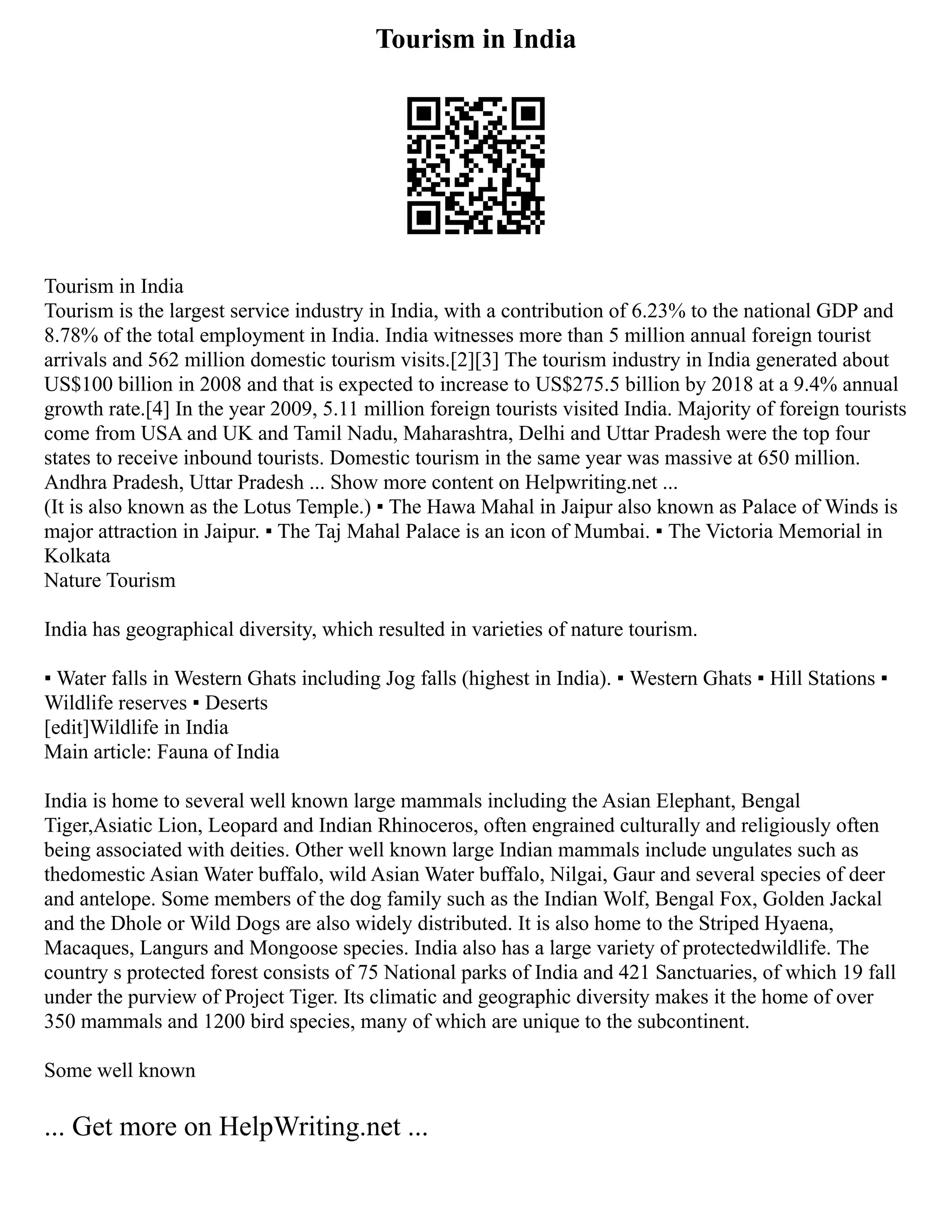 Tourism in India
Tourism in India
Tourism is the largest service industry in India, with a contribution of 6.23% to the national GDP and
8.78% of the total employment in India. India witnesses more than 5 million annual foreign tourist
arrivals and 562 million domestic tourism visits.[2][3] The tourism industry in India generated about
US$100 billion in 2008 and that is expected to increase to US$275.5 billion by 2018 at a 9.4% annual
growth rate.[4] In the year 2009, 5.11 million foreign tourists visited India. Majority of foreign tourists
come from USA and UK and Tamil Nadu, Maharashtra, Delhi and Uttar Pradesh were the top four
states to receive inbound tourists. Domestic tourism in the same year was massive at 650 million.
Andhra Pradesh, Uttar Pradesh ... Show more content on Helpwriting.net ...
(It is also known as the Lotus Temple.) ▪ The Hawa Mahal in Jaipur also known as Palace of Winds is
major attraction in Jaipur. ▪ The Taj Mahal Palace is an icon of Mumbai. ▪ The Victoria Memorial in
Kolkata
Nature Tourism
India has geographical diversity, which resulted in varieties of nature tourism.
▪ Water falls in Western Ghats including Jog falls (highest in India). ▪ Western Ghats ▪ Hill Stations ▪
Wildlife reserves ▪ Deserts
[edit]Wildlife in India
Main article: Fauna of India
India is home to several well known large mammals including the Asian Elephant, Bengal
Tiger,Asiatic Lion, Leopard and Indian Rhinoceros, often engrained culturally and religiously often
being associated with deities. Other well known large Indian mammals include ungulates such as
thedomestic Asian Water buffalo, wild Asian Water buffalo, Nilgai, Gaur and several species of deer
and antelope. Some members of the dog family such as the Indian Wolf, Bengal Fox, Golden Jackal
and the Dhole or Wild Dogs are also widely distributed. It is also home to the Striped Hyaena,
Macaques, Langurs and Mongoose species. India also has a large variety of protectedwildlife. The
country s protected forest consists of 75 National parks of India and 421 Sanctuaries, of which 19 fall
under the purview of Project Tiger. Its climatic and geographic diversity makes it the home of over
350 mammals and 1200 bird species, many of which are unique to the subcontinent.
Some well known
... Get more on HelpWriting.net ...
 