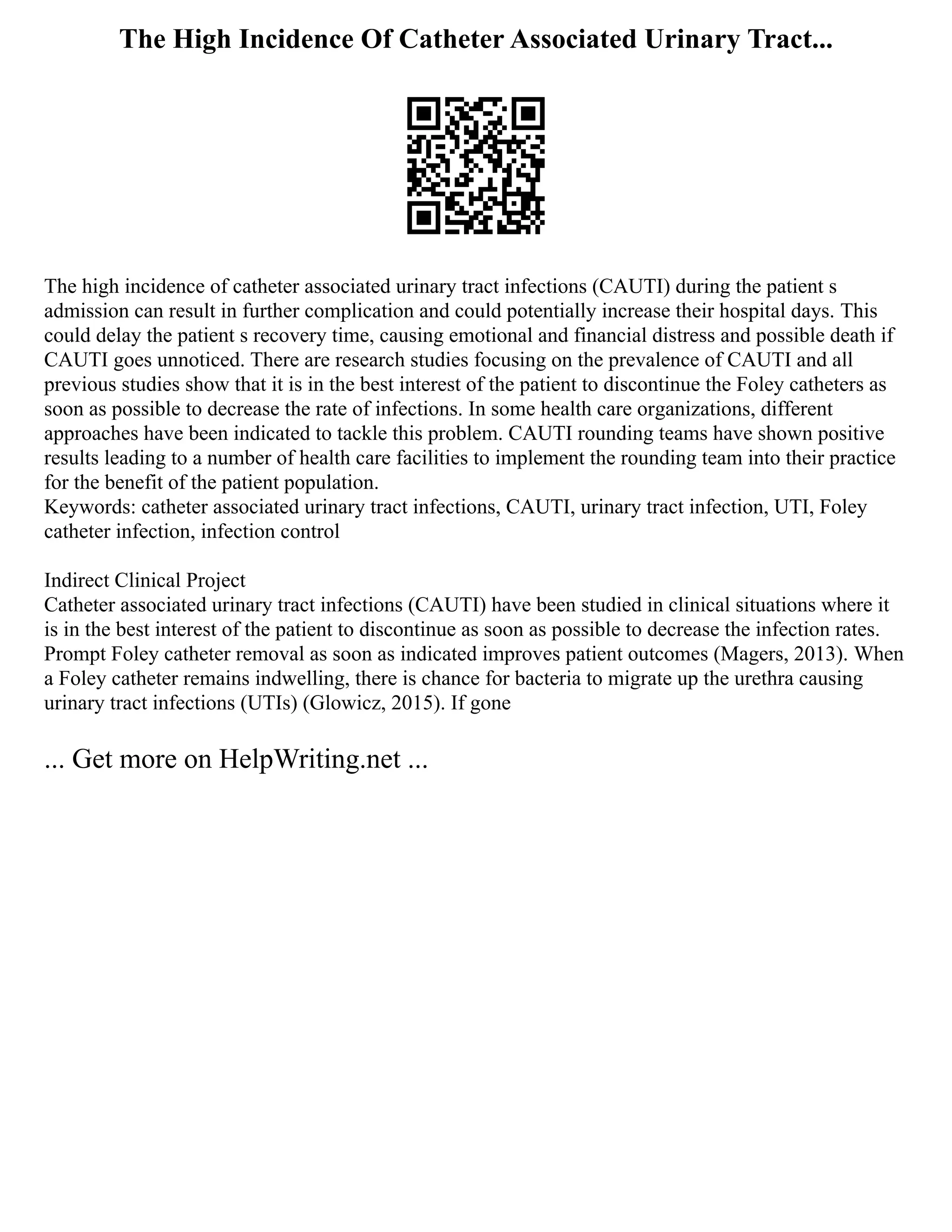 The High Incidence Of Catheter Associated Urinary Tract...
The high incidence of catheter associated urinary tract infections (CAUTI) during the patient s
admission can result in further complication and could potentially increase their hospital days. This
could delay the patient s recovery time, causing emotional and financial distress and possible death if
CAUTI goes unnoticed. There are research studies focusing on the prevalence of CAUTI and all
previous studies show that it is in the best interest of the patient to discontinue the Foley catheters as
soon as possible to decrease the rate of infections. In some health care organizations, different
approaches have been indicated to tackle this problem. CAUTI rounding teams have shown positive
results leading to a number of health care facilities to implement the rounding team into their practice
for the benefit of the patient population.
Keywords: catheter associated urinary tract infections, CAUTI, urinary tract infection, UTI, Foley
catheter infection, infection control
Indirect Clinical Project
Catheter associated urinary tract infections (CAUTI) have been studied in clinical situations where it
is in the best interest of the patient to discontinue as soon as possible to decrease the infection rates.
Prompt Foley catheter removal as soon as indicated improves patient outcomes (Magers, 2013). When
a Foley catheter remains indwelling, there is chance for bacteria to migrate up the urethra causing
urinary tract infections (UTIs) (Glowicz, 2015). If gone
... Get more on HelpWriting.net ...
 
