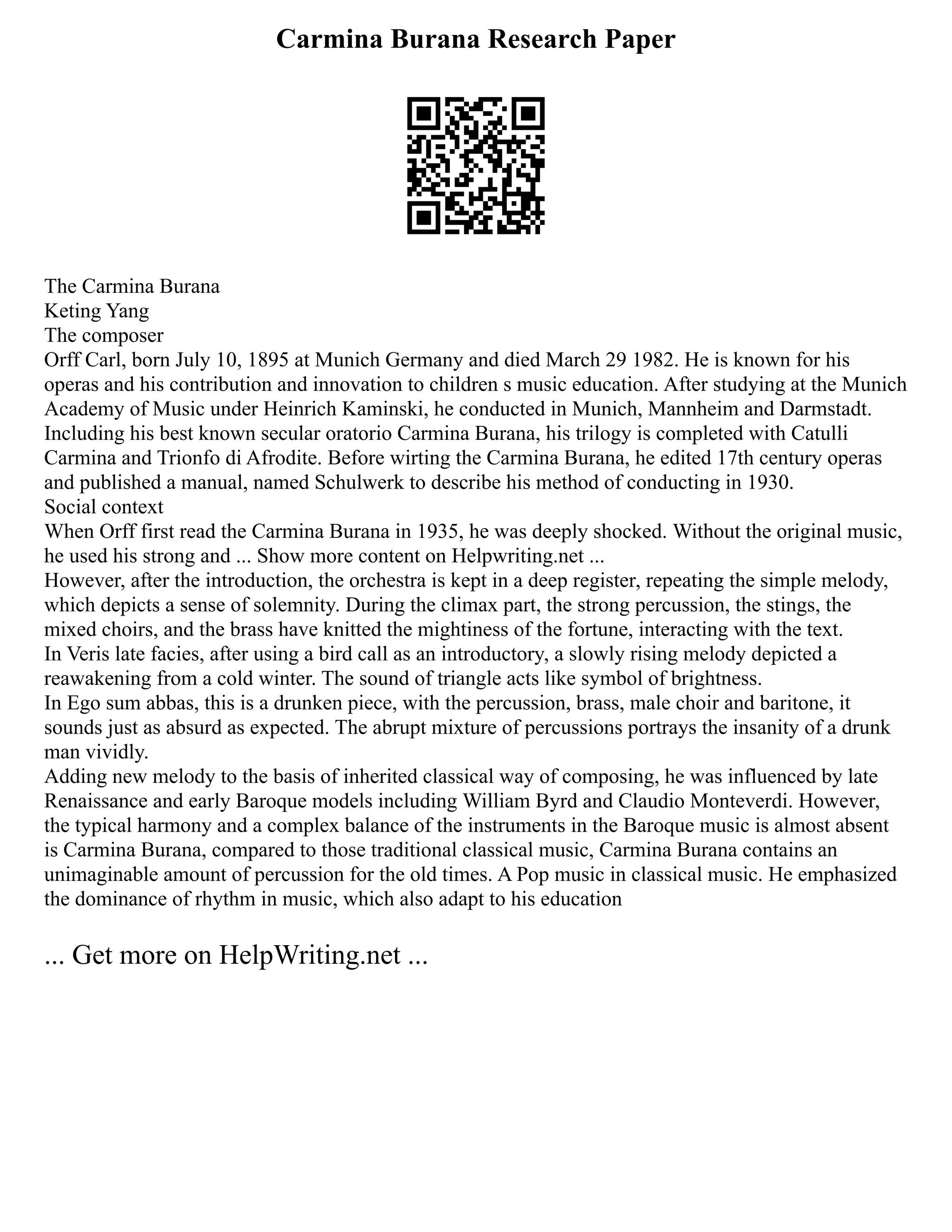 Carmina Burana Research Paper
The Carmina Burana
Keting Yang
The composer
Orff Carl, born July 10, 1895 at Munich Germany and died March 29 1982. He is known for his
operas and his contribution and innovation to children s music education. After studying at the Munich
Academy of Music under Heinrich Kaminski, he conducted in Munich, Mannheim and Darmstadt.
Including his best known secular oratorio Carmina Burana, his trilogy is completed with Catulli
Carmina and Trionfo di Afrodite. Before wirting the Carmina Burana, he edited 17th century operas
and published a manual, named Schulwerk to describe his method of conducting in 1930.
Social context
When Orff first read the Carmina Burana in 1935, he was deeply shocked. Without the original music,
he used his strong and ... Show more content on Helpwriting.net ...
However, after the introduction, the orchestra is kept in a deep register, repeating the simple melody,
which depicts a sense of solemnity. During the climax part, the strong percussion, the stings, the
mixed choirs, and the brass have knitted the mightiness of the fortune, interacting with the text.
In Veris late facies, after using a bird call as an introductory, a slowly rising melody depicted a
reawakening from a cold winter. The sound of triangle acts like symbol of brightness.
In Ego sum abbas, this is a drunken piece, with the percussion, brass, male choir and baritone, it
sounds just as absurd as expected. The abrupt mixture of percussions portrays the insanity of a drunk
man vividly.
Adding new melody to the basis of inherited classical way of composing, he was influenced by late
Renaissance and early Baroque models including William Byrd and Claudio Monteverdi. However,
the typical harmony and a complex balance of the instruments in the Baroque music is almost absent
is Carmina Burana, compared to those traditional classical music, Carmina Burana contains an
unimaginable amount of percussion for the old times. A Pop music in classical music. He emphasized
the dominance of rhythm in music, which also adapt to his education
... Get more on HelpWriting.net ...
 