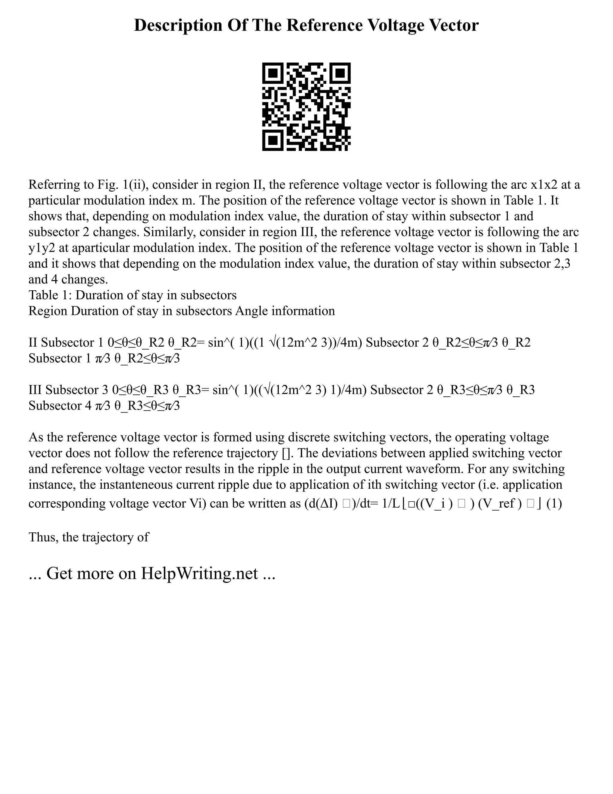Description Of The Reference Voltage Vector
Referring to Fig. 1(ii), consider in region II, the reference voltage vector is following the arc x1x2 at a
particular modulation index m. The position of the reference voltage vector is shown in Table 1. It
shows that, depending on modulation index value, the duration of stay within subsector 1 and
subsector 2 changes. Similarly, consider in region III, the reference voltage vector is following the arc
y1y2 at aparticular modulation index. The position of the reference voltage vector is shown in Table 1
and it shows that depending on the modulation index value, the duration of stay within subsector 2,3
and 4 changes.
Table 1: Duration of stay in subsectors
Region Duration of stay in subsectors Angle information
II Subsector 1 0≤θ≤θ_R2 θ_R2= sin^( 1)⁡
((1 √(12m^2 3))/4m) Subsector 2 θ_R2≤θ≤π⁄3 θ_R2
Subsector 1 π⁄3 θ_R2≤θ≤π⁄3
III Subsector 3 0≤θ≤θ_R3 θ_R3= sin^( 1)⁡
((√(12m^2 3) 1)/4m) Subsector 2 θ_R3≤θ≤π⁄3 θ_R3
Subsector 4 π⁄3 θ_R3≤θ≤π⁄3
As the reference voltage vector is formed using discrete switching vectors, the operating voltage
vector does not follow the reference trajectory []. The deviations between applied switching vector
and reference voltage vector results in the ripple in the output current waveform. For any switching
instance, the instanteneous current ripple due to application of ith switching vector (i.e. application
corresponding voltage vector Vi) can be written as (d(ΔI) ⃗)/dt= 1/L⌊□((V_i ) ⃗ ) (V_ref ) ⃗⌋ (1)
Thus, the trajectory of
... Get more on HelpWriting.net ...
 