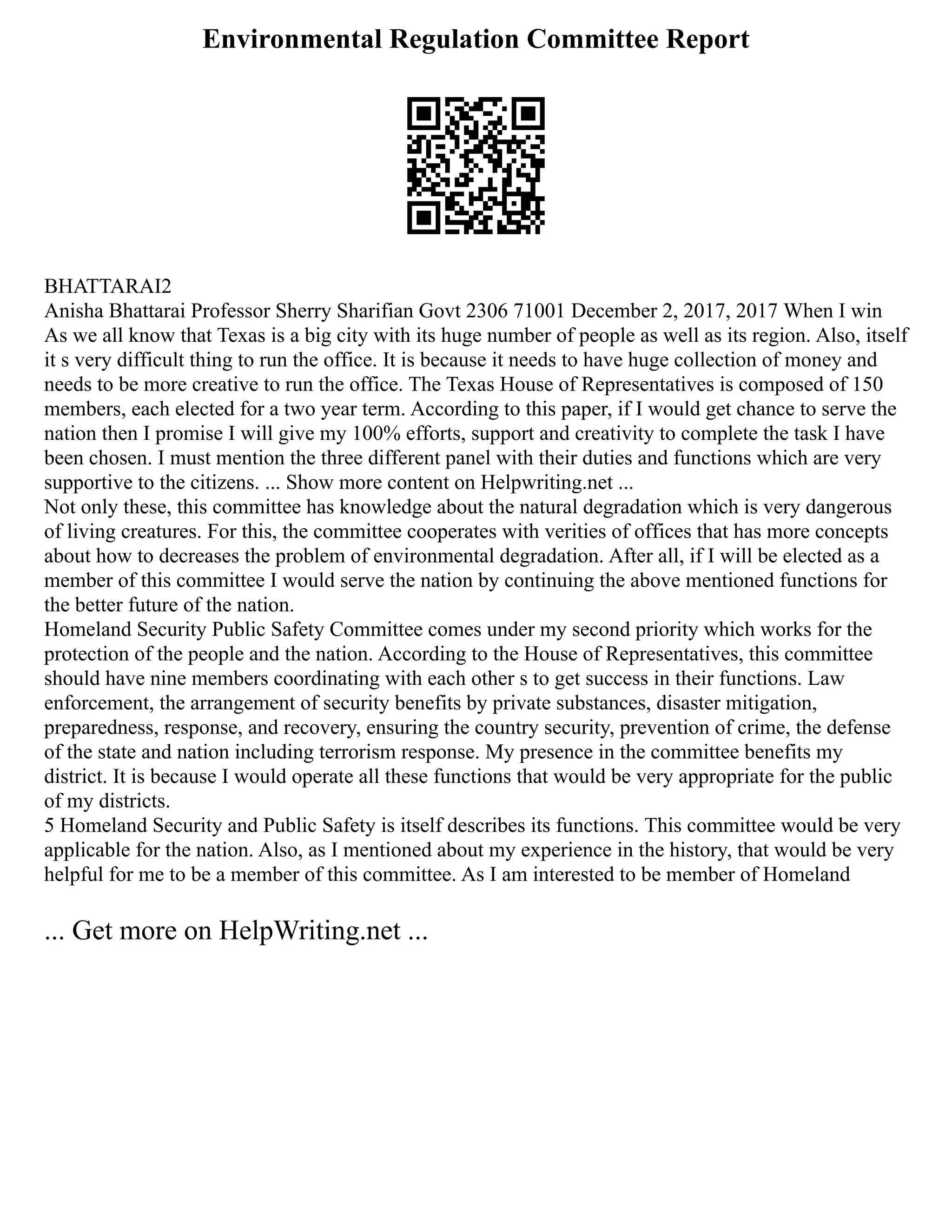 Environmental Regulation Committee Report
BHATTARAI2
Anisha Bhattarai Professor Sherry Sharifian Govt 2306 71001 December 2, 2017, 2017 When I win
As we all know that Texas is a big city with its huge number of people as well as its region. Also, itself
it s very difficult thing to run the office. It is because it needs to have huge collection of money and
needs to be more creative to run the office. The Texas House of Representatives is composed of 150
members, each elected for a two year term. According to this paper, if I would get chance to serve the
nation then I promise I will give my 100% efforts, support and creativity to complete the task I have
been chosen. I must mention the three different panel with their duties and functions which are very
supportive to the citizens. ... Show more content on Helpwriting.net ...
Not only these, this committee has knowledge about the natural degradation which is very dangerous
of living creatures. For this, the committee cooperates with verities of offices that has more concepts
about how to decreases the problem of environmental degradation. After all, if I will be elected as a
member of this committee I would serve the nation by continuing the above mentioned functions for
the better future of the nation.
Homeland Security Public Safety Committee comes under my second priority which works for the
protection of the people and the nation. According to the House of Representatives, this committee
should have nine members coordinating with each other s to get success in their functions. Law
enforcement, the arrangement of security benefits by private substances, disaster mitigation,
preparedness, response, and recovery, ensuring the country security, prevention of crime, the defense
of the state and nation including terrorism response. My presence in the committee benefits my
district. It is because I would operate all these functions that would be very appropriate for the public
of my districts.
5 Homeland Security and Public Safety is itself describes its functions. This committee would be very
applicable for the nation. Also, as I mentioned about my experience in the history, that would be very
helpful for me to be a member of this committee. As I am interested to be member of Homeland
... Get more on HelpWriting.net ...
 