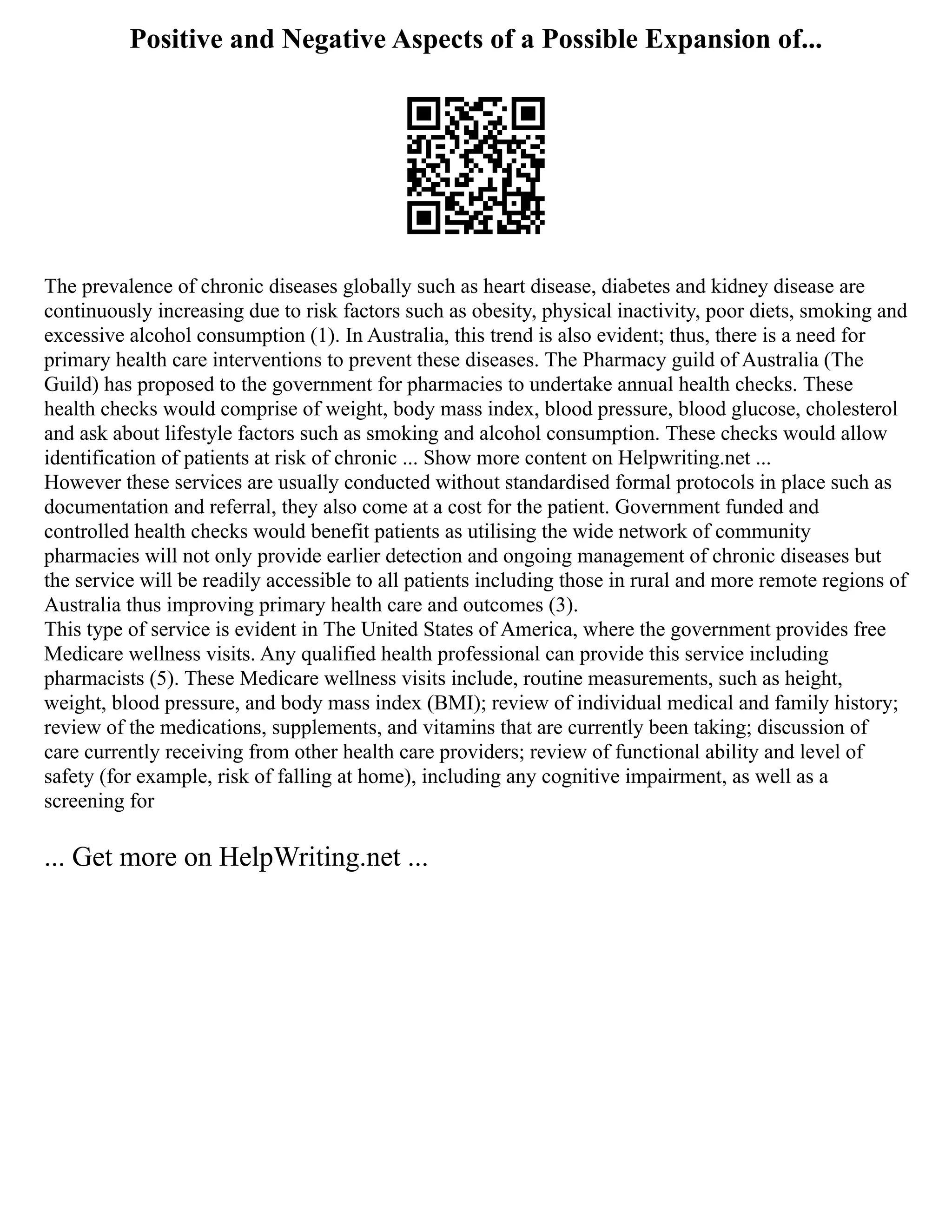 Positive and Negative Aspects of a Possible Expansion of...
The prevalence of chronic diseases globally such as heart disease, diabetes and kidney disease are
continuously increasing due to risk factors such as obesity, physical inactivity, poor diets, smoking and
excessive alcohol consumption (1). In Australia, this trend is also evident; thus, there is a need for
primary health care interventions to prevent these diseases. The Pharmacy guild of Australia (The
Guild) has proposed to the government for pharmacies to undertake annual health checks. These
health checks would comprise of weight, body mass index, blood pressure, blood glucose, cholesterol
and ask about lifestyle factors such as smoking and alcohol consumption. These checks would allow
identification of patients at risk of chronic ... Show more content on Helpwriting.net ...
However these services are usually conducted without standardised formal protocols in place such as
documentation and referral, they also come at a cost for the patient. Government funded and
controlled health checks would benefit patients as utilising the wide network of community
pharmacies will not only provide earlier detection and ongoing management of chronic diseases but
the service will be readily accessible to all patients including those in rural and more remote regions of
Australia thus improving primary health care and outcomes (3).
This type of service is evident in The United States of America, where the government provides free
Medicare wellness visits. Any qualified health professional can provide this service including
pharmacists (5). These Medicare wellness visits include, routine measurements, such as height,
weight, blood pressure, and body mass index (BMI); review of individual medical and family history;
review of the medications, supplements, and vitamins that are currently been taking; discussion of
care currently receiving from other health care providers; review of functional ability and level of
safety (for example, risk of falling at home), including any cognitive impairment, as well as a
screening for
... Get more on HelpWriting.net ...
 