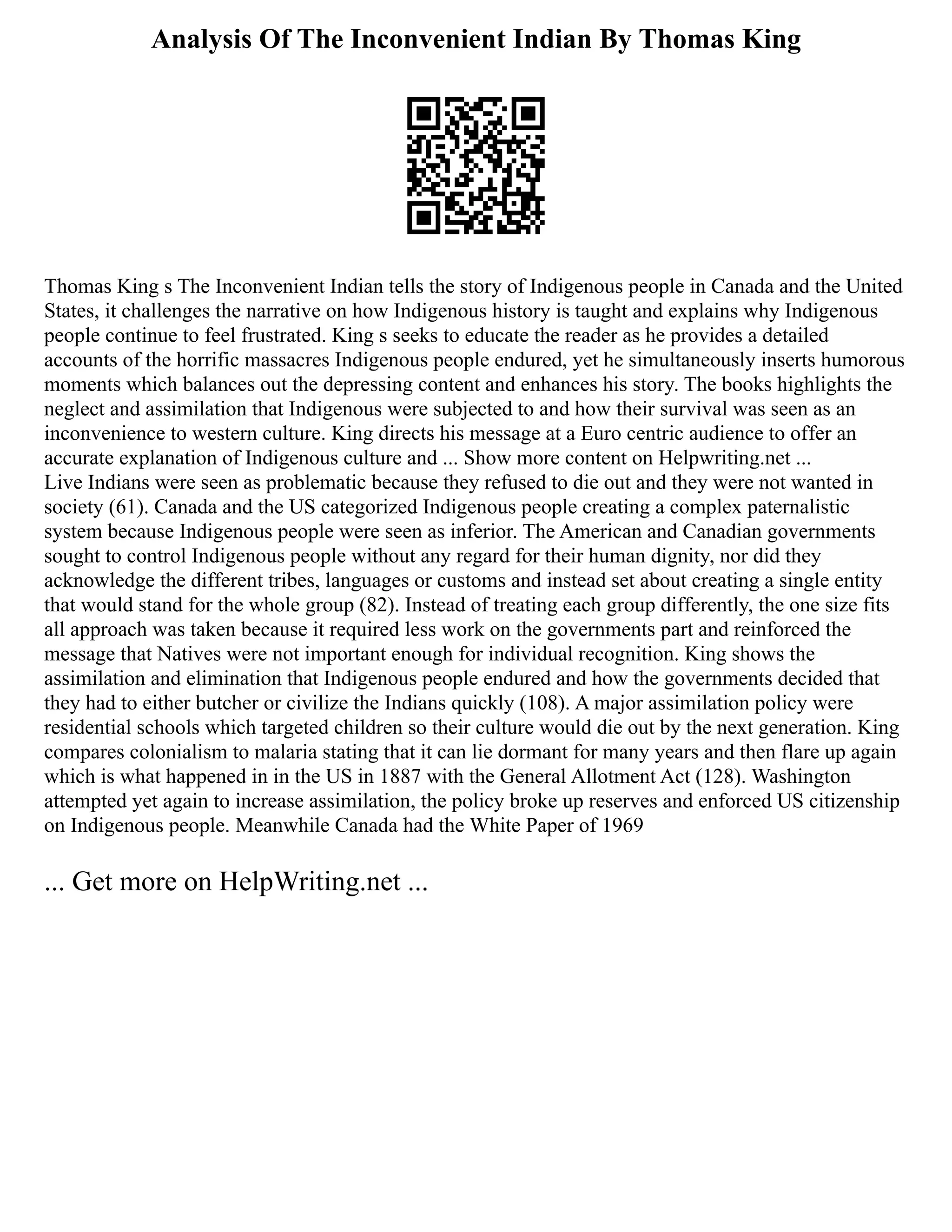 Analysis Of The Inconvenient Indian By Thomas King
Thomas King s The Inconvenient Indian tells the story of Indigenous people in Canada and the United
States, it challenges the narrative on how Indigenous history is taught and explains why Indigenous
people continue to feel frustrated. King s seeks to educate the reader as he provides a detailed
accounts of the horrific massacres Indigenous people endured, yet he simultaneously inserts humorous
moments which balances out the depressing content and enhances his story. The books highlights the
neglect and assimilation that Indigenous were subjected to and how their survival was seen as an
inconvenience to western culture. King directs his message at a Euro centric audience to offer an
accurate explanation of Indigenous culture and ... Show more content on Helpwriting.net ...
Live Indians were seen as problematic because they refused to die out and they were not wanted in
society (61). Canada and the US categorized Indigenous people creating a complex paternalistic
system because Indigenous people were seen as inferior. The American and Canadian governments
sought to control Indigenous people without any regard for their human dignity, nor did they
acknowledge the different tribes, languages or customs and instead set about creating a single entity
that would stand for the whole group (82). Instead of treating each group differently, the one size fits
all approach was taken because it required less work on the governments part and reinforced the
message that Natives were not important enough for individual recognition. King shows the
assimilation and elimination that Indigenous people endured and how the governments decided that
they had to either butcher or civilize the Indians quickly (108). A major assimilation policy were
residential schools which targeted children so their culture would die out by the next generation. King
compares colonialism to malaria stating that it can lie dormant for many years and then flare up again
which is what happened in in the US in 1887 with the General Allotment Act (128). Washington
attempted yet again to increase assimilation, the policy broke up reserves and enforced US citizenship
on Indigenous people. Meanwhile Canada had the White Paper of 1969
... Get more on HelpWriting.net ...
 