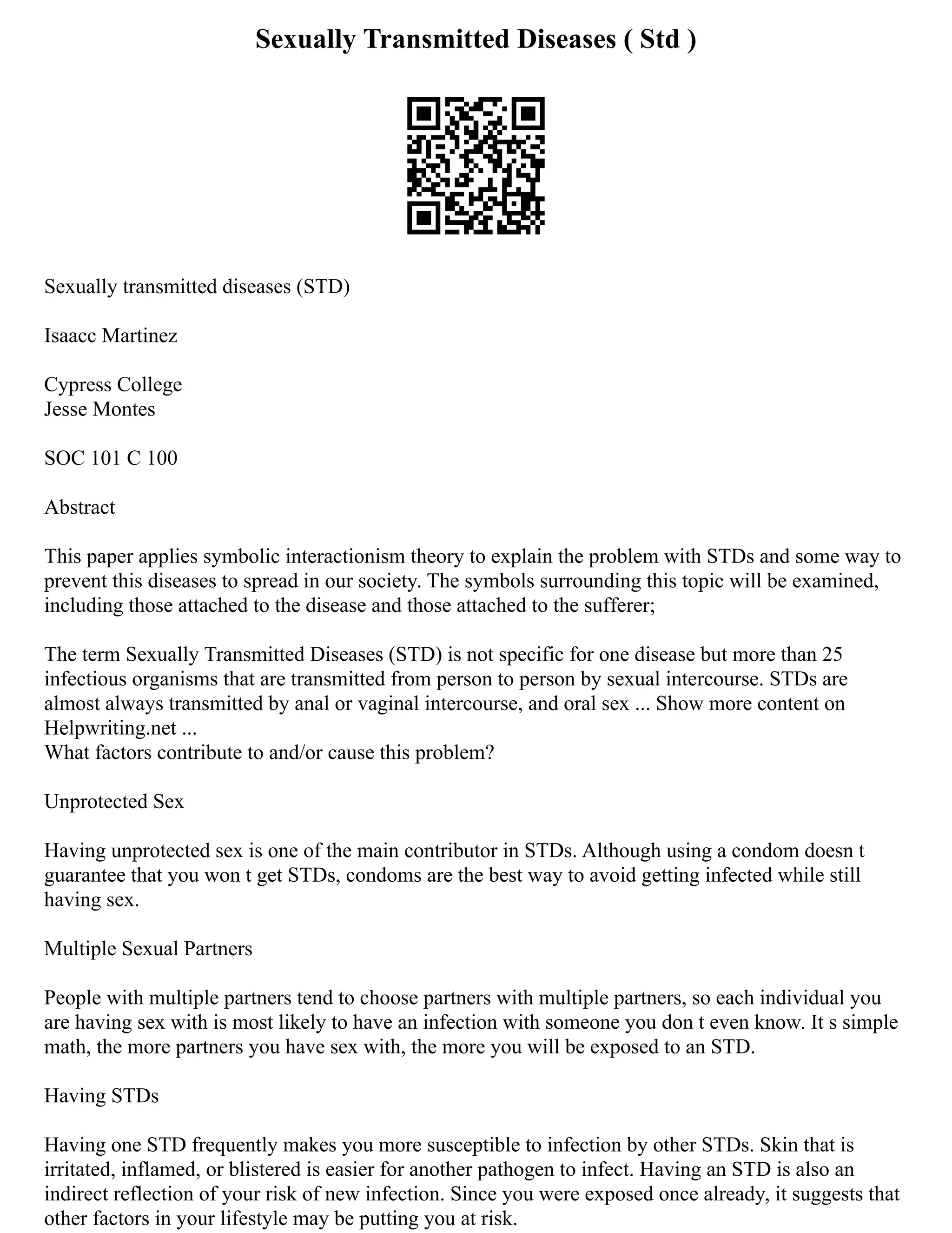Sexually Transmitted Diseases ( Std )
Sexually transmitted diseases (STD)
Isaacc Martinez
Cypress College
Jesse Montes
SOC 101 C 100
Abstract
This paper applies symbolic interactionism theory to explain the problem with STDs and some way to
prevent this diseases to spread in our society. The symbols surrounding this topic will be examined,
including those attached to the disease and those attached to the sufferer;
The term Sexually Transmitted Diseases (STD) is not specific for one disease but more than 25
infectious organisms that are transmitted from person to person by sexual intercourse. STDs are
almost always transmitted by anal or vaginal intercourse, and oral sex ... Show more content on
Helpwriting.net ...
What factors contribute to and/or cause this problem?
Unprotected Sex
Having unprotected sex is one of the main contributor in STDs. Although using a condom doesn t
guarantee that you won t get STDs, condoms are the best way to avoid getting infected while still
having sex.
Multiple Sexual Partners
People with multiple partners tend to choose partners with multiple partners, so each individual you
are having sex with is most likely to have an infection with someone you don t even know. It s simple
math, the more partners you have sex with, the more you will be exposed to an STD.
Having STDs
Having one STD frequently makes you more susceptible to infection by other STDs. Skin that is
irritated, inflamed, or blistered is easier for another pathogen to infect. Having an STD is also an
indirect reflection of your risk of new infection. Since you were exposed once already, it suggests that
other factors in your lifestyle may be putting you at risk.
 