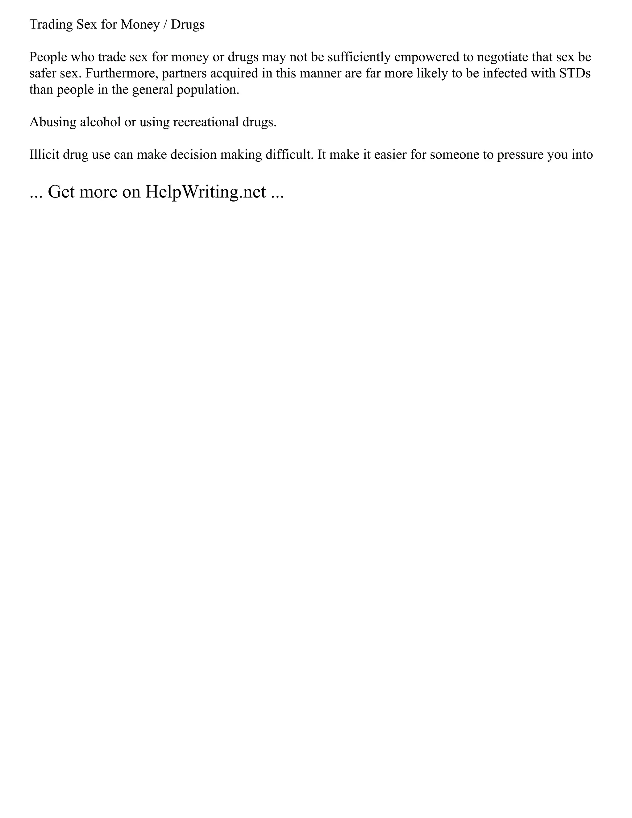 Trading Sex for Money / Drugs
People who trade sex for money or drugs may not be sufficiently empowered to negotiate that sex be
safer sex. Furthermore, partners acquired in this manner are far more likely to be infected with STDs
than people in the general population.
Abusing alcohol or using recreational drugs.
Illicit drug use can make decision making difficult. It make it easier for someone to pressure you into
... Get more on HelpWriting.net ...
 