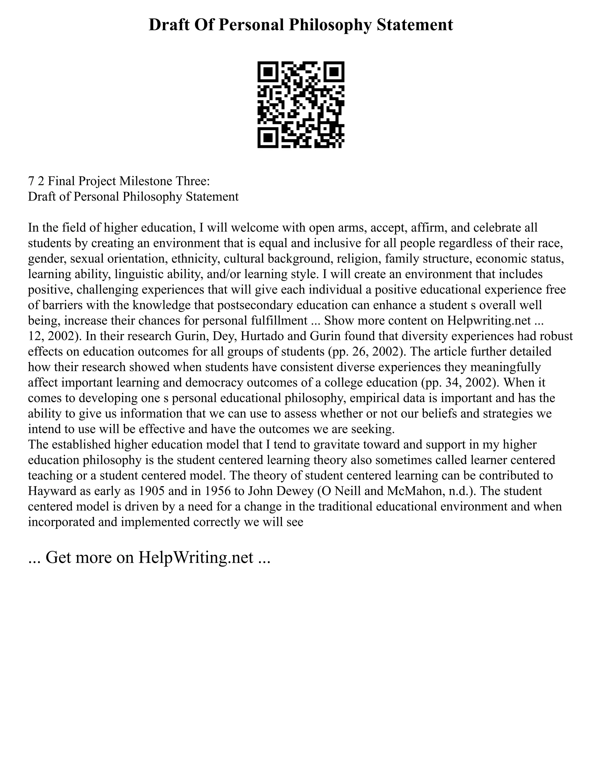 Draft Of Personal Philosophy Statement
7 2 Final Project Milestone Three:
Draft of Personal Philosophy Statement
In the field of higher education, I will welcome with open arms, accept, affirm, and celebrate all
students by creating an environment that is equal and inclusive for all people regardless of their race,
gender, sexual orientation, ethnicity, cultural background, religion, family structure, economic status,
learning ability, linguistic ability, and/or learning style. I will create an environment that includes
positive, challenging experiences that will give each individual a positive educational experience free
of barriers with the knowledge that postsecondary education can enhance a student s overall well
being, increase their chances for personal fulfillment ... Show more content on Helpwriting.net ...
12, 2002). In their research Gurin, Dey, Hurtado and Gurin found that diversity experiences had robust
effects on education outcomes for all groups of students (pp. 26, 2002). The article further detailed
how their research showed when students have consistent diverse experiences they meaningfully
affect important learning and democracy outcomes of a college education (pp. 34, 2002). When it
comes to developing one s personal educational philosophy, empirical data is important and has the
ability to give us information that we can use to assess whether or not our beliefs and strategies we
intend to use will be effective and have the outcomes we are seeking.
The established higher education model that I tend to gravitate toward and support in my higher
education philosophy is the student centered learning theory also sometimes called learner centered
teaching or a student centered model. The theory of student centered learning can be contributed to
Hayward as early as 1905 and in 1956 to John Dewey (O Neill and McMahon, n.d.). The student
centered model is driven by a need for a change in the traditional educational environment and when
incorporated and implemented correctly we will see
... Get more on HelpWriting.net ...
 