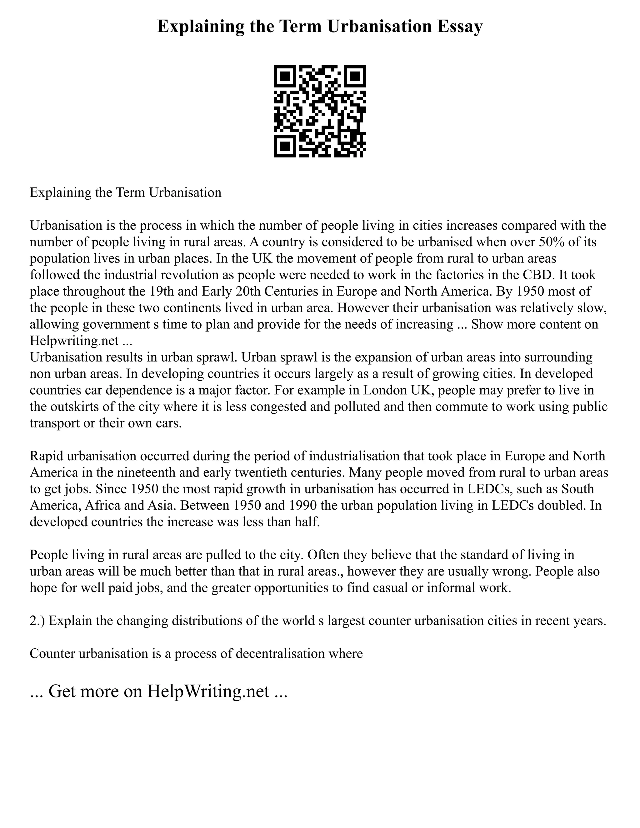 Explaining the Term Urbanisation Essay
Explaining the Term Urbanisation
Urbanisation is the process in which the number of people living in cities increases compared with the
number of people living in rural areas. A country is considered to be urbanised when over 50% of its
population lives in urban places. In the UK the movement of people from rural to urban areas
followed the industrial revolution as people were needed to work in the factories in the CBD. It took
place throughout the 19th and Early 20th Centuries in Europe and North America. By 1950 most of
the people in these two continents lived in urban area. However their urbanisation was relatively slow,
allowing government s time to plan and provide for the needs of increasing ... Show more content on
Helpwriting.net ...
Urbanisation results in urban sprawl. Urban sprawl is the expansion of urban areas into surrounding
non urban areas. In developing countries it occurs largely as a result of growing cities. In developed
countries car dependence is a major factor. For example in London UK, people may prefer to live in
the outskirts of the city where it is less congested and polluted and then commute to work using public
transport or their own cars.
Rapid urbanisation occurred during the period of industrialisation that took place in Europe and North
America in the nineteenth and early twentieth centuries. Many people moved from rural to urban areas
to get jobs. Since 1950 the most rapid growth in urbanisation has occurred in LEDCs, such as South
America, Africa and Asia. Between 1950 and 1990 the urban population living in LEDCs doubled. In
developed countries the increase was less than half.
People living in rural areas are pulled to the city. Often they believe that the standard of living in
urban areas will be much better than that in rural areas., however they are usually wrong. People also
hope for well paid jobs, and the greater opportunities to find casual or informal work.
2.) Explain the changing distributions of the world s largest counter urbanisation cities in recent years.
Counter urbanisation is a process of decentralisation where
... Get more on HelpWriting.net ...
 