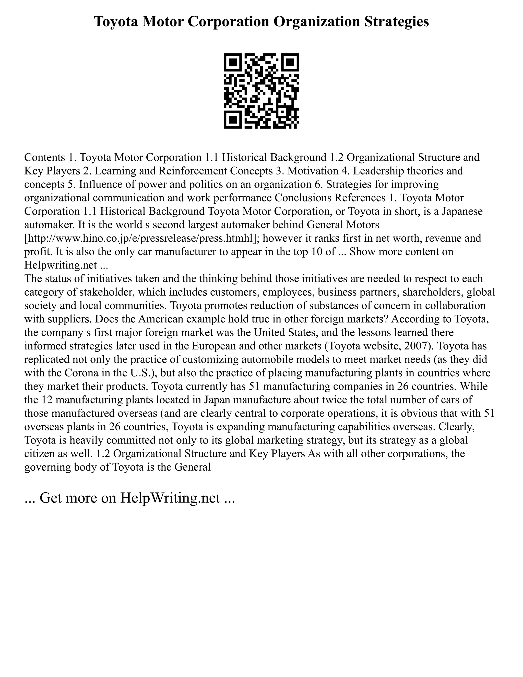 Toyota Motor Corporation Organization Strategies
Contents 1. Toyota Motor Corporation 1.1 Historical Background 1.2 Organizational Structure and
Key Players 2. Learning and Reinforcement Concepts 3. Motivation 4. Leadership theories and
concepts 5. Influence of power and politics on an organization 6. Strategies for improving
organizational communication and work performance Conclusions References 1. Toyota Motor
Corporation 1.1 Historical Background Toyota Motor Corporation, or Toyota in short, is a Japanese
automaker. It is the world s second largest automaker behind General Motors
[http://www.hino.co.jp/e/pressrelease/press.htmhl]; however it ranks first in net worth, revenue and
profit. It is also the only car manufacturer to appear in the top 10 of ... Show more content on
Helpwriting.net ...
The status of initiatives taken and the thinking behind those initiatives are needed to respect to each
category of stakeholder, which includes customers, employees, business partners, shareholders, global
society and local communities. Toyota promotes reduction of substances of concern in collaboration
with suppliers. Does the American example hold true in other foreign markets? According to Toyota,
the company s first major foreign market was the United States, and the lessons learned there
informed strategies later used in the European and other markets (Toyota website, 2007). Toyota has
replicated not only the practice of customizing automobile models to meet market needs (as they did
with the Corona in the U.S.), but also the practice of placing manufacturing plants in countries where
they market their products. Toyota currently has 51 manufacturing companies in 26 countries. While
the 12 manufacturing plants located in Japan manufacture about twice the total number of cars of
those manufactured overseas (and are clearly central to corporate operations, it is obvious that with 51
overseas plants in 26 countries, Toyota is expanding manufacturing capabilities overseas. Clearly,
Toyota is heavily committed not only to its global marketing strategy, but its strategy as a global
citizen as well. 1.2 Organizational Structure and Key Players As with all other corporations, the
governing body of Toyota is the General
... Get more on HelpWriting.net ...
 