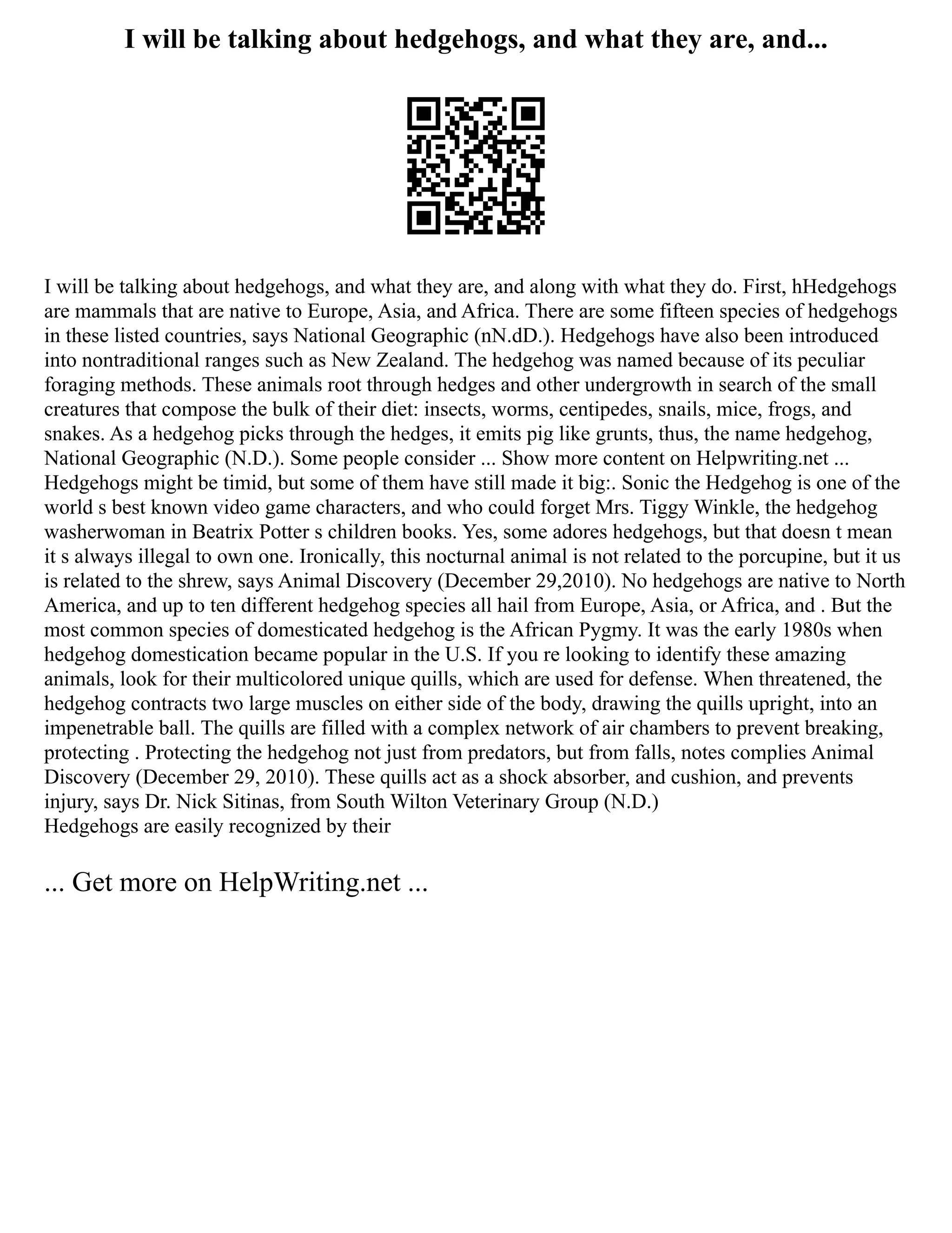 I will be talking about hedgehogs, and what they are, and...
I will be talking about hedgehogs, and what they are, and along with what they do. First, hHedgehogs
are mammals that are native to Europe, Asia, and Africa. There are some fifteen species of hedgehogs
in these listed countries, says National Geographic (nN.dD.). Hedgehogs have also been introduced
into nontraditional ranges such as New Zealand. The hedgehog was named because of its peculiar
foraging methods. These animals root through hedges and other undergrowth in search of the small
creatures that compose the bulk of their diet: insects, worms, centipedes, snails, mice, frogs, and
snakes. As a hedgehog picks through the hedges, it emits pig like grunts, thus, the name hedgehog,
National Geographic (N.D.). Some people consider ... Show more content on Helpwriting.net ...
Hedgehogs might be timid, but some of them have still made it big:. Sonic the Hedgehog is one of the
world s best known video game characters, and who could forget Mrs. Tiggy Winkle, the hedgehog
washerwoman in Beatrix Potter s children books. Yes, some adores hedgehogs, but that doesn t mean
it s always illegal to own one. Ironically, this nocturnal animal is not related to the porcupine, but it us
is related to the shrew, says Animal Discovery (December 29,2010). No hedgehogs are native to North
America, and up to ten different hedgehog species all hail from Europe, Asia, or Africa, and . But the
most common species of domesticated hedgehog is the African Pygmy. It was the early 1980s when
hedgehog domestication became popular in the U.S. If you re looking to identify these amazing
animals, look for their multicolored unique quills, which are used for defense. When threatened, the
hedgehog contracts two large muscles on either side of the body, drawing the quills upright, into an
impenetrable ball. The quills are filled with a complex network of air chambers to prevent breaking,
protecting . Protecting the hedgehog not just from predators, but from falls, notes complies Animal
Discovery (December 29, 2010). These quills act as a shock absorber, and cushion, and prevents
injury, says Dr. Nick Sitinas, from South Wilton Veterinary Group (N.D.)
Hedgehogs are easily recognized by their
... Get more on HelpWriting.net ...
 
