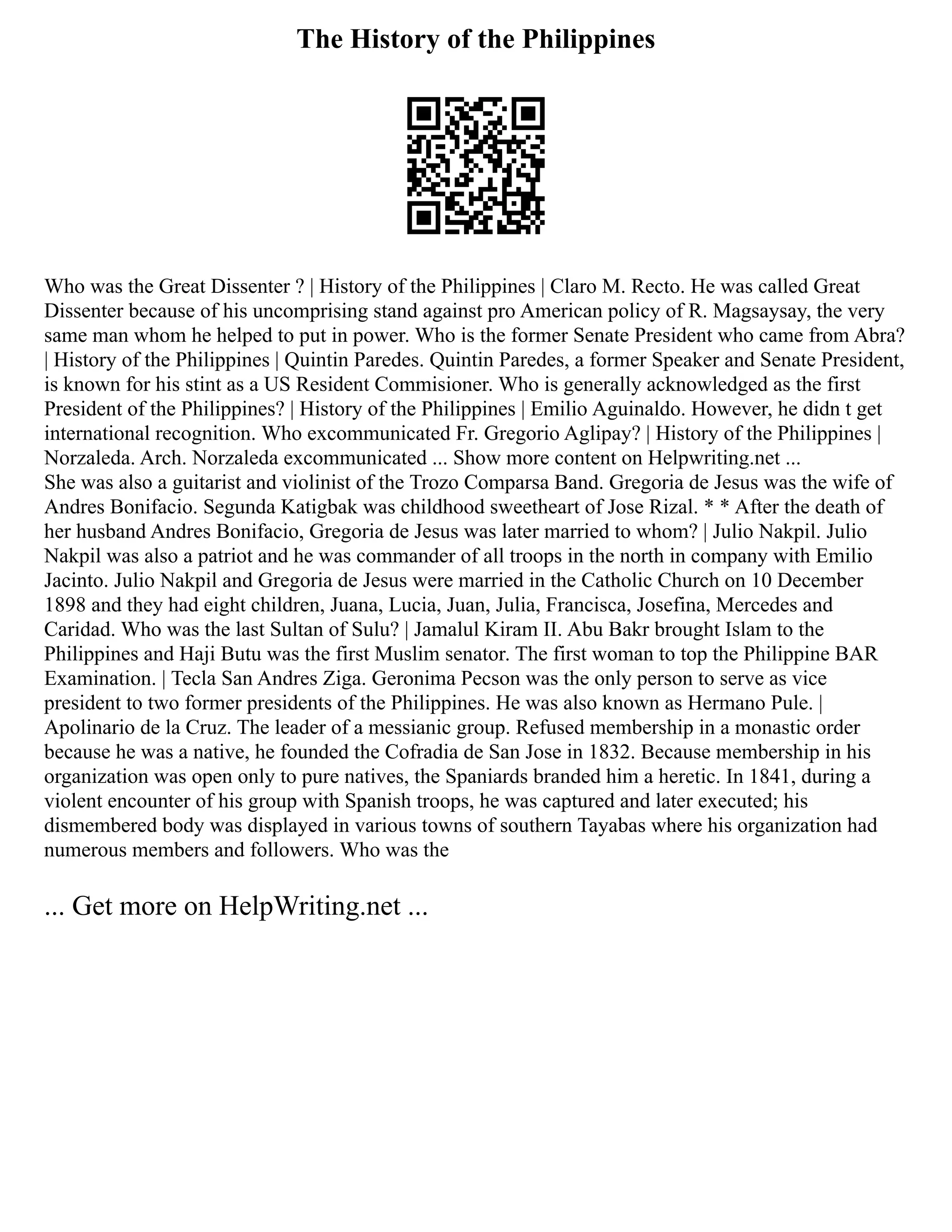 The History of the Philippines
Who was the Great Dissenter ? | History of the Philippines | Claro M. Recto. He was called Great
Dissenter because of his uncomprising stand against pro American policy of R. Magsaysay, the very
same man whom he helped to put in power. Who is the former Senate President who came from Abra?
| History of the Philippines | Quintin Paredes. Quintin Paredes, a former Speaker and Senate President,
is known for his stint as a US Resident Commisioner. Who is generally acknowledged as the first
President of the Philippines? | History of the Philippines | Emilio Aguinaldo. However, he didn t get
international recognition. Who excommunicated Fr. Gregorio Aglipay? | History of the Philippines |
Norzaleda. Arch. Norzaleda excommunicated ... Show more content on Helpwriting.net ...
She was also a guitarist and violinist of the Trozo Comparsa Band. Gregoria de Jesus was the wife of
Andres Bonifacio. Segunda Katigbak was childhood sweetheart of Jose Rizal. * * After the death of
her husband Andres Bonifacio, Gregoria de Jesus was later married to whom? | Julio Nakpil. Julio
Nakpil was also a patriot and he was commander of all troops in the north in company with Emilio
Jacinto. Julio Nakpil and Gregoria de Jesus were married in the Catholic Church on 10 December
1898 and they had eight children, Juana, Lucia, Juan, Julia, Francisca, Josefina, Mercedes and
Caridad. Who was the last Sultan of Sulu? | Jamalul Kiram II. Abu Bakr brought Islam to the
Philippines and Haji Butu was the first Muslim senator. The first woman to top the Philippine BAR
Examination. | Tecla San Andres Ziga. Geronima Pecson was the only person to serve as vice
president to two former presidents of the Philippines. He was also known as Hermano Pule. |
Apolinario de la Cruz. The leader of a messianic group. Refused membership in a monastic order
because he was a native, he founded the Cofradia de San Jose in 1832. Because membership in his
organization was open only to pure natives, the Spaniards branded him a heretic. In 1841, during a
violent encounter of his group with Spanish troops, he was captured and later executed; his
dismembered body was displayed in various towns of southern Tayabas where his organization had
numerous members and followers. Who was the
... Get more on HelpWriting.net ...
 