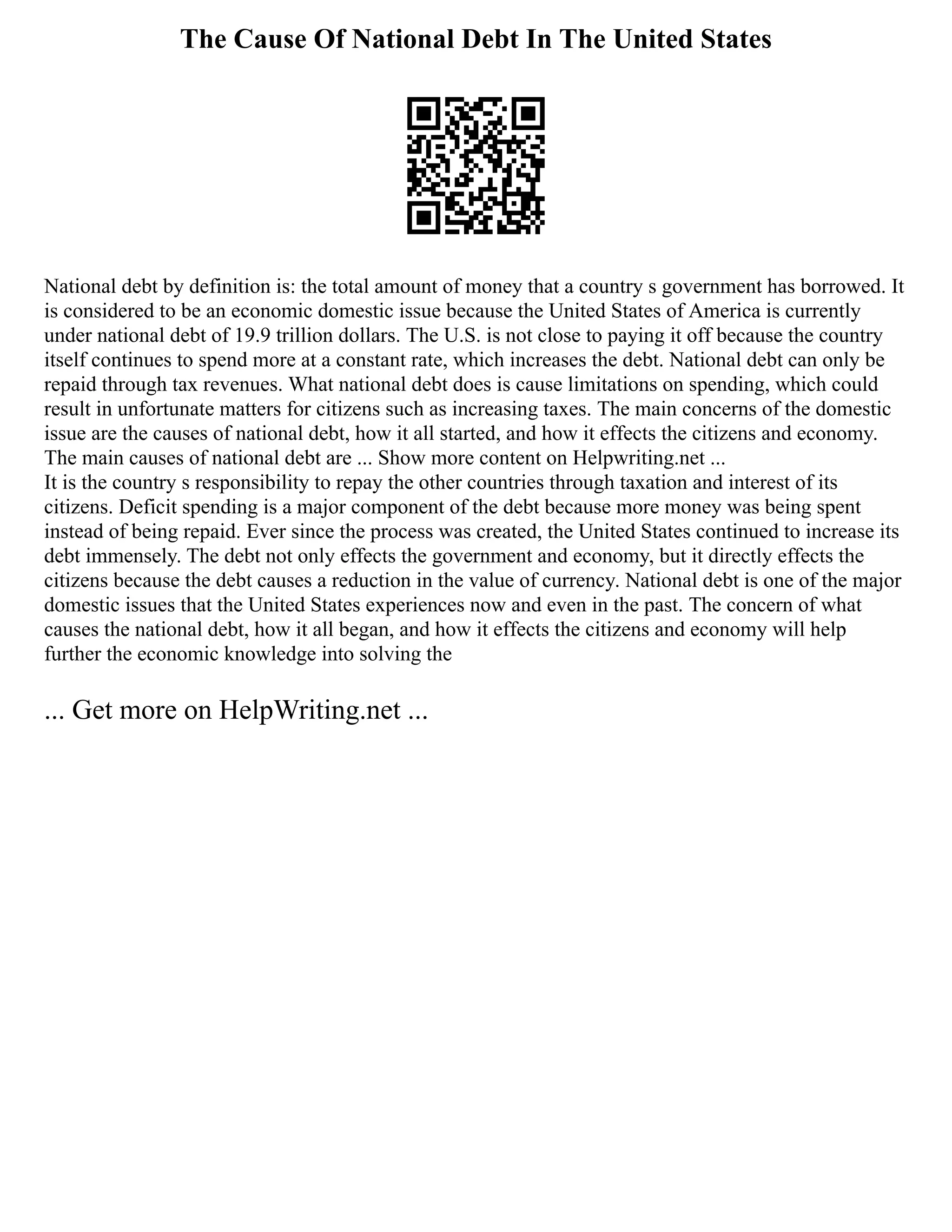 The Cause Of National Debt In The United States
National debt by definition is: the total amount of money that a country s government has borrowed. It
is considered to be an economic domestic issue because the United States of America is currently
under national debt of 19.9 trillion dollars. The U.S. is not close to paying it off because the country
itself continues to spend more at a constant rate, which increases the debt. National debt can only be
repaid through tax revenues. What national debt does is cause limitations on spending, which could
result in unfortunate matters for citizens such as increasing taxes. The main concerns of the domestic
issue are the causes of national debt, how it all started, and how it effects the citizens and economy.
The main causes of national debt are ... Show more content on Helpwriting.net ...
It is the country s responsibility to repay the other countries through taxation and interest of its
citizens. Deficit spending is a major component of the debt because more money was being spent
instead of being repaid. Ever since the process was created, the United States continued to increase its
debt immensely. The debt not only effects the government and economy, but it directly effects the
citizens because the debt causes a reduction in the value of currency. National debt is one of the major
domestic issues that the United States experiences now and even in the past. The concern of what
causes the national debt, how it all began, and how it effects the citizens and economy will help
further the economic knowledge into solving the
... Get more on HelpWriting.net ...
 