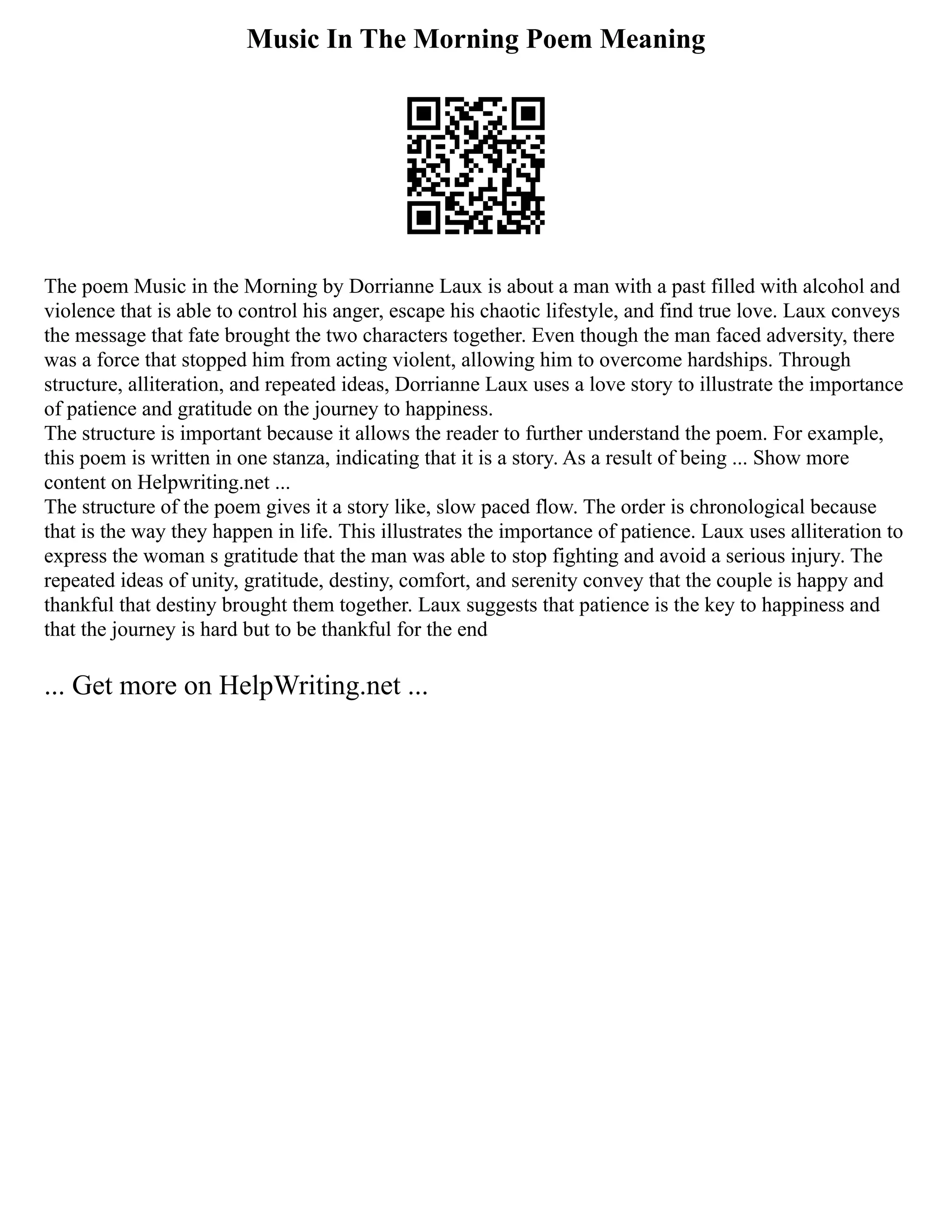 Music In The Morning Poem Meaning
The poem Music in the Morning by Dorrianne Laux is about a man with a past filled with alcohol and
violence that is able to control his anger, escape his chaotic lifestyle, and find true love. Laux conveys
the message that fate brought the two characters together. Even though the man faced adversity, there
was a force that stopped him from acting violent, allowing him to overcome hardships. Through
structure, alliteration, and repeated ideas, Dorrianne Laux uses a love story to illustrate the importance
of patience and gratitude on the journey to happiness.
The structure is important because it allows the reader to further understand the poem. For example,
this poem is written in one stanza, indicating that it is a story. As a result of being ... Show more
content on Helpwriting.net ...
The structure of the poem gives it a story like, slow paced flow. The order is chronological because
that is the way they happen in life. This illustrates the importance of patience. Laux uses alliteration to
express the woman s gratitude that the man was able to stop fighting and avoid a serious injury. The
repeated ideas of unity, gratitude, destiny, comfort, and serenity convey that the couple is happy and
thankful that destiny brought them together. Laux suggests that patience is the key to happiness and
that the journey is hard but to be thankful for the end
... Get more on HelpWriting.net ...
 