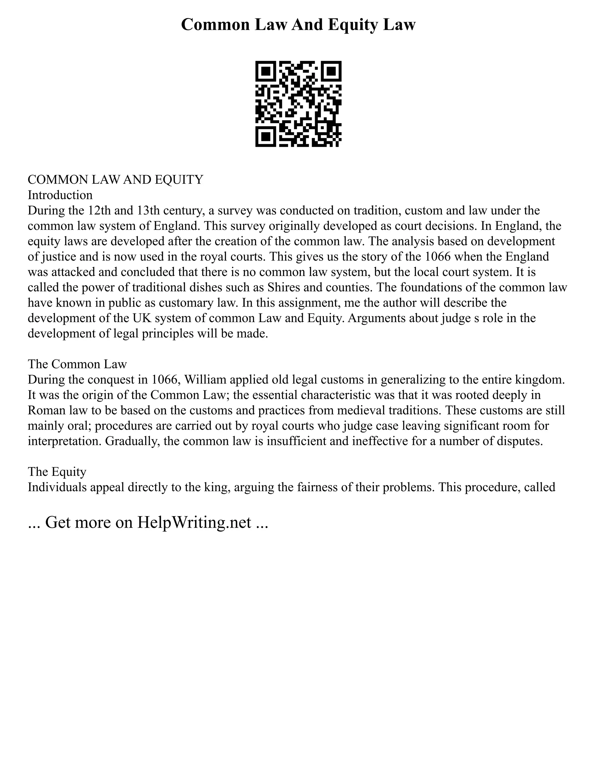 Common Law And Equity Law
COMMON LAW AND EQUITY
Introduction
During the 12th and 13th century, a survey was conducted on tradition, custom and law under the
common law system of England. This survey originally developed as court decisions. In England, the
equity laws are developed after the creation of the common law. The analysis based on development
of justice and is now used in the royal courts. This gives us the story of the 1066 when the England
was attacked and concluded that there is no common law system, but the local court system. It is
called the power of traditional dishes such as Shires and counties. The foundations of the common law
have known in public as customary law. In this assignment, me the author will describe the
development of the UK system of common Law and Equity. Arguments about judge s role in the
development of legal principles will be made.
The Common Law
During the conquest in 1066, William applied old legal customs in generalizing to the entire kingdom.
It was the origin of the Common Law; the essential characteristic was that it was rooted deeply in
Roman law to be based on the customs and practices from medieval traditions. These customs are still
mainly oral; procedures are carried out by royal courts who judge case leaving significant room for
interpretation. Gradually, the common law is insufficient and ineffective for a number of disputes.
The Equity
Individuals appeal directly to the king, arguing the fairness of their problems. This procedure, called
... Get more on HelpWriting.net ...
 