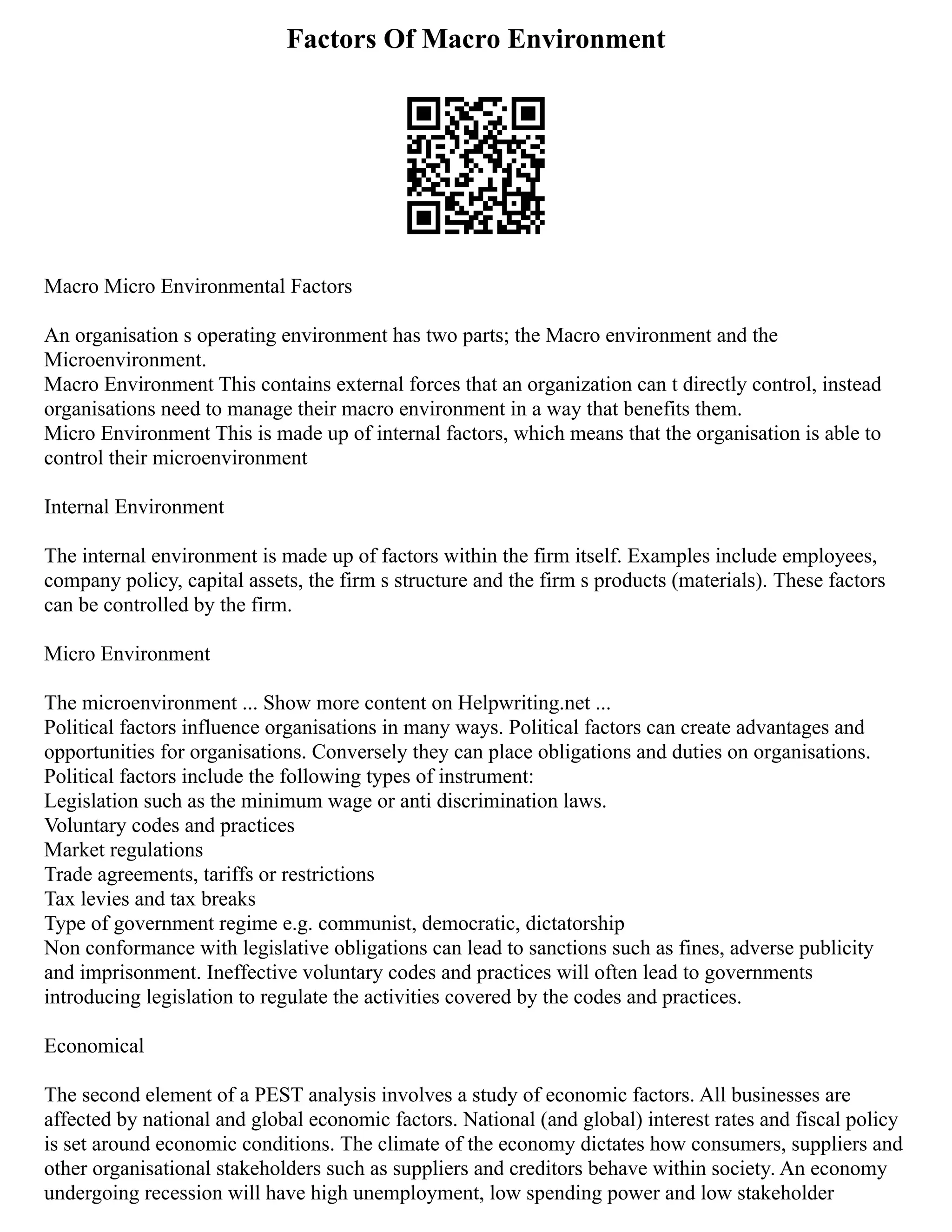 Factors Of Macro Environment
Macro Micro Environmental Factors
An organisation s operating environment has two parts; the Macro environment and the
Microenvironment.
Macro Environment This contains external forces that an organization can t directly control, instead
organisations need to manage their macro environment in a way that benefits them.
Micro Environment This is made up of internal factors, which means that the organisation is able to
control their microenvironment
Internal Environment
The internal environment is made up of factors within the firm itself. Examples include employees,
company policy, capital assets, the firm s structure and the firm s products (materials). These factors
can be controlled by the firm.
Micro Environment
The microenvironment ... Show more content on Helpwriting.net ...
Political factors influence organisations in many ways. Political factors can create advantages and
opportunities for organisations. Conversely they can place obligations and duties on organisations.
Political factors include the following types of instrument:
Legislation such as the minimum wage or anti discrimination laws.
Voluntary codes and practices
Market regulations
Trade agreements, tariffs or restrictions
Tax levies and tax breaks
Type of government regime e.g. communist, democratic, dictatorship
Non conformance with legislative obligations can lead to sanctions such as fines, adverse publicity
and imprisonment. Ineffective voluntary codes and practices will often lead to governments
introducing legislation to regulate the activities covered by the codes and practices.
Economical
The second element of a PEST analysis involves a study of economic factors. All businesses are
affected by national and global economic factors. National (and global) interest rates and fiscal policy
is set around economic conditions. The climate of the economy dictates how consumers, suppliers and
other organisational stakeholders such as suppliers and creditors behave within society. An economy
undergoing recession will have high unemployment, low spending power and low stakeholder
 
