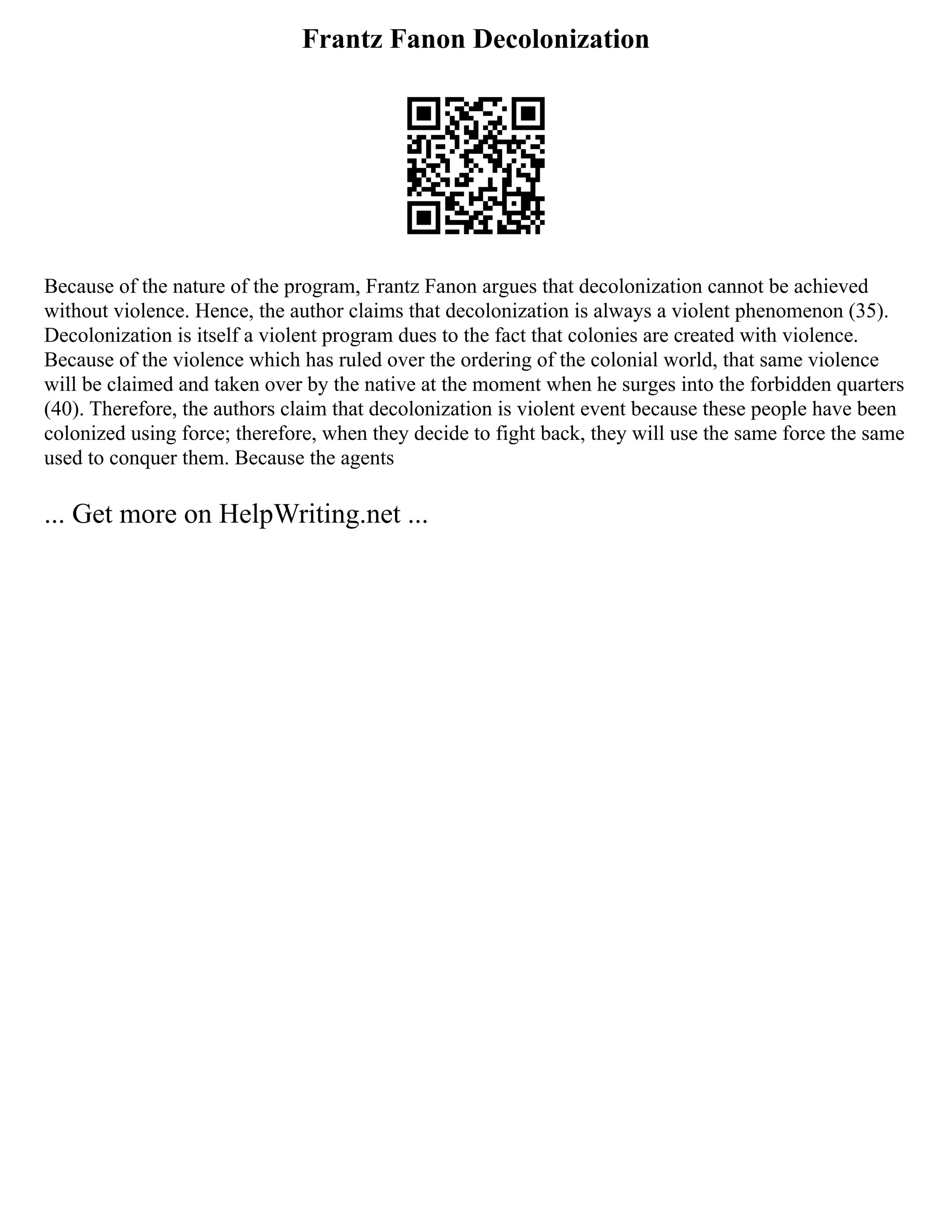 Frantz Fanon Decolonization
Because of the nature of the program, Frantz Fanon argues that decolonization cannot be achieved
without violence. Hence, the author claims that decolonization is always a violent phenomenon (35).
Decolonization is itself a violent program dues to the fact that colonies are created with violence.
Because of the violence which has ruled over the ordering of the colonial world, that same violence
will be claimed and taken over by the native at the moment when he surges into the forbidden quarters
(40). Therefore, the authors claim that decolonization is violent event because these people have been
colonized using force; therefore, when they decide to fight back, they will use the same force the same
used to conquer them. Because the agents
... Get more on HelpWriting.net ...
 