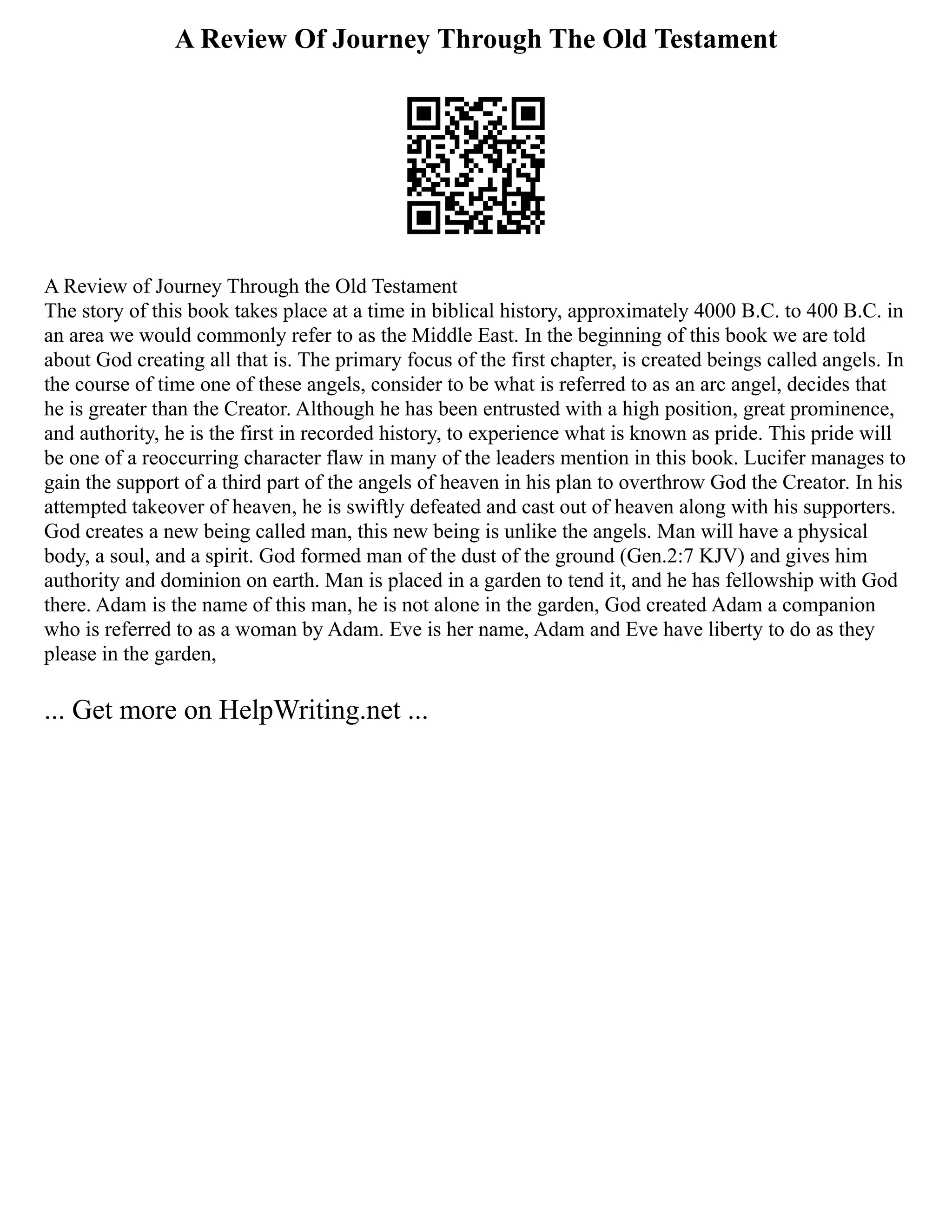 A Review Of Journey Through The Old Testament
A Review of Journey Through the Old Testament
The story of this book takes place at a time in biblical history, approximately 4000 B.C. to 400 B.C. in
an area we would commonly refer to as the Middle East. In the beginning of this book we are told
about God creating all that is. The primary focus of the first chapter, is created beings called angels. In
the course of time one of these angels, consider to be what is referred to as an arc angel, decides that
he is greater than the Creator. Although he has been entrusted with a high position, great prominence,
and authority, he is the first in recorded history, to experience what is known as pride. This pride will
be one of a reoccurring character flaw in many of the leaders mention in this book. Lucifer manages to
gain the support of a third part of the angels of heaven in his plan to overthrow God the Creator. In his
attempted takeover of heaven, he is swiftly defeated and cast out of heaven along with his supporters.
God creates a new being called man, this new being is unlike the angels. Man will have a physical
body, a soul, and a spirit. God formed man of the dust of the ground (Gen.2:7 KJV) and gives him
authority and dominion on earth. Man is placed in a garden to tend it, and he has fellowship with God
there. Adam is the name of this man, he is not alone in the garden, God created Adam a companion
who is referred to as a woman by Adam. Eve is her name, Adam and Eve have liberty to do as they
please in the garden,
... Get more on HelpWriting.net ...
 